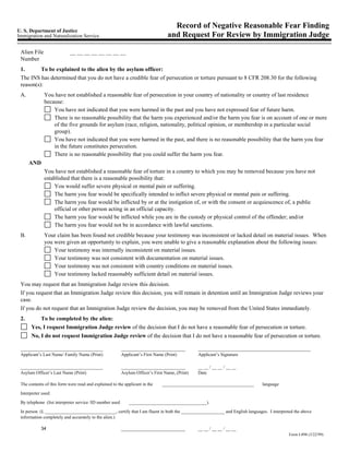 Record of Negative Reasonable Fear Finding
U. S. Department of Justice
Immigration and Naturalization Service                                            and Request For Review by Immigration Judge

 Alien File                 __ __ __ __ __ __ __ __
 Number
 1.       To be explained to the alien by the asylum officer:
 The INS has determined that you do not have a credible fear of persecution or torture pursuant to 8 CFR 208.30 for the following
 reason(s):
 A.           You have not established a reasonable fear of persecution in your country of nationality or country of last residence
              because:
                  You have not indicated that you were harmed in the past and you have not expressed fear of future harm.
                  There is no reasonable possibility that the harm you experienced and/or the harm you fear is on account of one or more
                  of the five grounds for asylum (race, religion, nationality, political opinion, or membership in a particular social
                  group).
                  You have not indicated that you were harmed in the past, and there is no reasonable possibility that the harm you fear
                  in the future constitutes persecution.
                  There is no reasonable possibility that you could suffer the harm you fear.
      AND
              You have not established a reasonable fear of torture in a country to which you may be removed because you have not
              established that there is a reasonable possibility that:
                  You would suffer severe physical or mental pain or suffering.
                  The harm you fear would be specifically intended to inflict severe physical or mental pain or suffering.
                  The harm you fear would be inflicted by or at the instigation of, or with the consent or acquiescence of, a public
                  official or other person acting in an official capacity.
                  The harm you fear would be inflicted while you are in the custody or physical control of the offender; and/or
                  The harm you fear would not be in accordance with lawful sanctions.
 B.           Your claim has been found not credible because your testimony was inconsistent or lacked detail on material issues. When
              you were given an opportunity to explain, you were unable to give a reasonable explanation about the following issues:
                  Your testimony was internally inconsistent on material issues.
                  Your testimony was not consistent with documentation on material issues.
                  Your testimony was not consistent with country conditions on material issues.
                  Your testimony lacked reasonably sufficient detail on material issues.
 You may request that an Immigration Judge review this decision.
 If you request that an Immigration Judge review this decision, you will remain in detention until an Immigration Judge reviews your
 case.
 If you do not request that an Immigration Judge review the decision, you may be removed from the United States immediately.
 2.        To be completed by the alien:
       Yes, I request Immigration Judge review of the decision that I do not have a reasonable fear of persecution or torture.
       No, I do not request Immigration Judge review of the decision that I do not have a reasonable fear of persecution or torture.

 ____________________________________                     ____________________________           _________________________________________________
 Applicant’s Last Name/ Family Name (Print)               Applicant’s First Name (Print)         Applicant’s Signature

 ____________________________________                     ____________________________           __ __ / __ __ / __ __
 Asylum Officer’s Last Name (Print)                       Asylum Officer’s First Name, (Print)   Date

 The contents of this form were read and explained to the applicant in the     ________________________________________      language

 Interpreter used:

 By telephone (list interpreter service /ID number used       __________________________________).
 In person (I, _______________________________, certify that I am fluent in both the ___________________ and English languages. I interpreted the above
 information completely and accurately to the alien.)

            34                                            ____________________________           __ __ / __ __ / __ __
                                                                                                                                           Form I-898 (3/22/99)
 