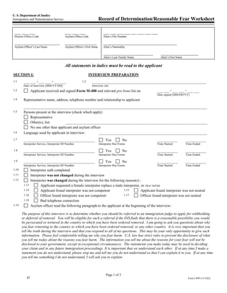 U. S. Department of Justice
Immigration and Naturalization Service                                  Record of Determination/Reasonable Fear Worksheet

 ___ ___ ___                              ___ ___ ___                      ___ ___ ___ ___ ___ ___ ___ ___
 District Office Code                     Asylum Office Code               Alien’s File Number

 ______________________                   ________________                 _____________________________________
 Asylum Officer’s Last Name               Asylum Officer’s First Name      Alien’s Nationality

                                                                           _________________________         ___________________
                                                                           Alien’s Last/ Family Name         Alien’s First Name

                                          All statements in italics must be read to the applicant
SECTION I:                                                    INTERVIEW PREPARATION
1.1     ___ ___ / ___ ___ / ___ ___                     1.2     _____________________________________________________________
        Date of interview [MM/YY/DD]                            Interview site
1.3             Applicant received and signed Form M-488 and relevant pro bono list on                   ___ ___ / ___ ___ / ___ ___
                                                                                                         Date signed [MM/DD/YY]
1.4     Representative name, address, telephone number and relationship to applicant:
        __________________________________________________________________________________________________
1.5     Persons present at the interview (check which apply)
            Representative
            Other(s), list:          ____________________________________________________________________________
            No one other than applicant and asylum officer
1.6     Language used by applicant in interview:          __________________________________________________________
1.7     ______________________________________                               Yes           No            ___________              ___________
        Interpreter Service, Interpreter ID Number.                     Interpreter Has Forms            Time Started             Time Ended

1.8     ______________________________________                               Yes           No            ___________              ___________
        Interpreter Service, Interpreter ID Number.                     Interpreter Has Forms            Time Started             Time Ended

1.9     ______________________________________                               Yes           No            ___________              ___________
        Interpreter Service, Interpreter ID Number.                     Interpreter Has Forms            Time Started             Time Ended
1.10            Interpreter oath completed.
1.11            Interpreter was not changed during the interview
1.12            Interpreter was changed during the interview for the following reason(s) :
        1.13           Applicant requested a female interpreter replace a male interpreter, or vice versa
        1.14           Applicant found interpreter was not competent           1.15         Applicant found interpreter was not neutral
        1.16           Officer found interpreter was not competent             1.17         Officer found interpreter was not neutral
        1.18           Bad telephone connection
1.19            Asylum officer read the following paragraph to the applicant at the beginning of the interview:

       The purpose of this interview is to determine whether you should be referred to an immigration judge to apply for withholding
       or deferral of removal. You will be eligible for such a referral if the INS finds that there is a reasonable possibility you would
       be persecuted or tortured in the country to which you have been ordered removed. I am going to ask you questions about why
       you fear returning to the country to which you have been ordered removed, or any other country. It is very important that you
       tell the truth during the interview and that you respond to all of my questions. This may be your only opportunity to give such
       information. Please feel comfortable telling me why you fear harm. U.S. law has strict rules to prevent the disclosure of what
       you tell me today about the reasons you fear harm. The information you tell me about the reasons for your fear will not be
       disclosed to your government, except in exceptional circumstances. The statements you make today may be used in deciding
       your claim and in any future immigration proceedings. It is important that we understand each other. If at any time I make a
       statement you do not understand, please stop me and tell me you do not understand so that I can explain it to you. If at any time
       you tell me something I do not understand, I will ask you to explain.



                                                                             Page 1 of 3
           37                                                                                                                      Form I-899 (11/5/02)
 