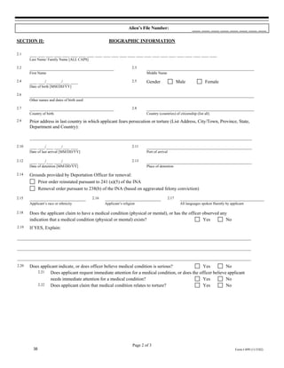 Alien’s File Number:                         ___ ___ ___ ___ ___ ___ ___ ___

SECTION II:                                           BIOGRAPHIC INFORMATION

2.1    ___ ___ ___ ___ ___ ___ ___ ___ ___ ___ ___ ___ ___ ___ ___ ___ ___ ___ ___ ___ ___ ___ ___
       Last Name/ Family Name [ALL CAPS]

2.2    ____________________________________                           2.3     ______________________________________________
       First Name                                                             Middle Name

2.4    ___ ___/___ ___/___ ___                                        2.5     Gender                   Male             Female
       Date of birth [MM/DD/YY]

2.6    ________________________________________________________________________________________________
       Other names and dates of birth used

2.7    ____________________________________                           2.8     ______________________________________________
       Country of birth                                                       Country (countries) of citizenship (list all)
2.9    Prior address in last country in which applicant fears persecution or torture (List Address, City/Town, Province, State,
       Department and Country):

       _______________________________________________________________________________________________
2.10   ___ ___/___ ___/___ ___                                        2.11    _____________________________________________
       Date of last arrival [MM/DD/YY]                                        Port of arrival

2.12   ___ ___/___ ___/___ ___                                        2.13    _____________________________________________
       Date of detention [MM/DD/YY]                                           Place of detention

2.14   Grounds provided by Deportation Officer for removal:
          Prior order reinstated pursuant to 241 (a)(5) of the INA
          Removal order pursuant to 238(b) of the INA (based on aggravated felony conviction)
2.15   ________________________              2.16   ________________________                    2.17    ____________________________________
       Applicant’s race or ethnicity                Applicant’s religion                                All languages spoken fluently by applicant

2.18   Does the applicant claim to have a medical condition (physical or mental), or has the officer observed any
       indication that a medical condition (physical or mental) exists?                              Yes         No
2.19   If YES, Explain:

____________________________________________________________________________________________________

____________________________________________________________________________________________________

____________________________________________________________________________________________________
2.20   Does applicant indicate, or does officer believe medical condition is serious?              Yes          No
          2.21   Does applicant request immediate attention for a medical condition, or does the officer believe applicant
                 needs immediate attention for a medical condition?                                Yes          No
          2.22   Does applicant claim that medical condition relates to torture?                   Yes          No




                                                                      Page 2 of 3
         38                                                                                                                                 Form I-899 (11/5/02)
 