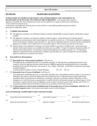 Alien’s File Number:               ___ ___ ___ ___ ___ ___ ___ ___

SECTION III:                                         REASONABLE FEAR FINDING

TYPED SWORN STATEMENT IN QUESTION AND ANSWER FORMAT AND ASSESSMENT OF
REASONABLE FEAR MUST BE ATTACHED TO THIS WORKSHEET. If the asylum officer finds the
applicant not credible, the sworn statement must reflect that the applicant was asked to explain any inconsistencies
or lack of detail on material issues.
A person has a reasonable fear of persecution or torture if there is a reasonable possibility the person would be
persecuted or subjected to torture.

A.     Credibility Determination
3.1           The applicant’s testimony was sufficiently detailed, consistent and plausible in material respects and therefore is found
              credible.
3.2           The applicant’s testimony was found not credible in material respects. [Assessment must (1) identify specific
              discrepancies, inconsistencies, kind of detail applicant was unable to provide, etc. (2) Summarize applicant’s explanation
              for the inconsistencies, inability to provide detail, etc.; and why the explanation failed to overcome reasons for finding the
              applicant not credible; and (3) explain how the non-credible aspects of the testimony are material to the claim.]
3.3           Material aspects of the applicant’s testimony were found credible in part and not credible in part. [Assessment must
              identify which material aspects were credible and which were not credible. For part of testimony found not credible, (1)
              identify specific discrepancies, inconsistencies, kind of detail applicant was unable to provide, etc.; (2) Summarize
              applicant’s explanation for the inconsistencies, inability to provide detail, etc.; and (3) Explain how the non-credible
              aspects of testimony are material to the claim.]

B.     Reasonable Fear Determination
3.4           Reasonable Fear of Persecution Established (I-863 Box 6)
              [The applicant has established that there is a reasonable possibility of suffering harm constituting persecution in the
              country to which the applicant has been ordered removed, AND the applicant has established that there is a reasonable
              possibility the persecution she/he fears is on account of race, religion, nationality, membership in a particular social group,
              or political opinion.]
              Is political opinion related to Coercive Family Planning?                    Yes         No
3.5           Reasonable Fear of Torture Established (I-863 Box 6)
              [The applicant has established that there is a reasonable possibility that 1) the applicant would be subject to severe pain or
              suffering in the country to which the applicant has been ordered removed; 2) the feared harm would be specifically
              intended to inflict severe physical or mental pain or suffering; 3) the pain or suffering would be inflicted by or at the
              instigation of, or with the consent or acquiescence of, a public official or other person acting in an official capacity; 4) the
              feared harm would be inflicted while the applicant is in the custody or physical control of the offender; and 5) there is a
              reasonable possibility that the feared harm would not be in accordance with lawful sanctions.]
3.6           No Reasonable Fear of Persecution Established and No Reasonable Fear of Torture Established (I-863 Box 5, if
              applicant requests review) [Assessment must explain reasons for both findings.]

ASYLUM OFFICER / SUPERVISOR NAMES AND SIGNATURES

3.7    ________________________________                3.8     ____________________________             3.9    ___ ___/___ ___/___ ___
       Asylum officer name and ID CODE (print)                 Asylum officer’s signature                      Decision date

3.10   ________________________________                3.11    ____________________________             3.12   ___ ___/___ ___/___ ___
       Supervisory asylum officer name                         Supervisor’s signature                          Date supervisor approved decision




                                                                   Page 3 of 3
         39                                                                                                                    Form I-899 (11/5/02)
 