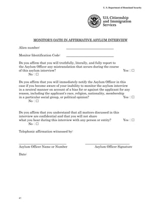 U. S. Department of Homeland Security




          MONITOR’S OATH IN AFFIRMATIVE ASYLUM INTERVIEW

Alien number:                    ______________________________

Monitor Identification Code:     ______________________________

Do you affirm that you will truthfully, literally, and fully report to
the Asylum Officer any mistranslation that occurs during the course
of this asylum interview?                                                     Yes ‫‮‬
       No ‫‮‬

Do you affirm that you will immediately notify the Asylum Officer in this
case if you become aware of your inability to monitor the asylum interview
in a neutral manner on account of a bias for or against the applicant for any
reason, including the applicant’s race, religion, nationality, membership
in a particular social group, or political opinion?                      Yes ‫‮‬
       No ‫‮‬


Do you affirm that you understand that all matters discussed in this
interview are confidential and that you will not share
what you hear during this interview with any person or entity?                Yes ‫‮‬
       No ‫‮‬

Telephonic affirmation witnessed by:


______________________________                ____________________________
Asylum Officer Name or Number                       Asylum Officer Signature

Date:




41
 