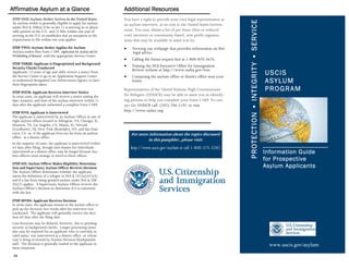 Affirmative Asylum at a Glance                                   Additional Resources
STEP ONE: Asylum-Seeker Arrives in the United States             You have a right to provide your own legal representation at




                                                                                                                                 PROTECTION • INTEGRIT Y • SERVICE
An asylum-seeker is generally eligible to apply for asylum       an asylum interview, at no cost to the United States Govern-
under INA § 208(a) if he or she 1) is arriving in or physi-
cally present in the U.S., and 2) files within one year of       ment. You may obtain a list of pro bono (free or reduced
arriving in the U.S. or establishes that an exception to the     cost) attorneys or community-based, non-profit organiza-
requirement to file within one year applies.                     tions that may be available to assist you by:
STEP TWO: Asylum-Seeker Applies for Asylum                       •   Viewing our webpage that provides information on free
Asylum-seeker files Form I-589, Application for Asylum and for       legal advice.
Withholding of Removal, with the appropriate Service Center.
                                                                 •   Calling the forms request line at 1-800-870-3676.
STEP THREE: Applicant is Fingerprinted and Background
Security Checks Conducted
                                                                 •   Visiting the DOJ Executive Office for Immigration
                                                                     Review website at http://www.usdoj.gov/eoir.
Applicants 13 years of age and older receive a notice from
the Service Center to go to an Application Support Center        •   Contacting the asylum office or district office near your
                                                                                                                                                                     USCIS
or authorized Designated Law Enforcement Agency to have
their fingerprints taken.
                                                                     home.                                                                                           A SY LU M
STEP FOUR: Applicant Receives Interview Notice
                                                                 Representatives of the United Nations High Commissioner                                             P RO G R A M
In most cases, an applicant will receive a notice stating the    for Refugees (UNHCR) may be able to assist you in identify-
date, location, and time of the asylum interview within 21       ing persons to help you complete your Form I-589. To con-
days after the applicant submitted a complete Form I-589.        tact the UNHCR call (202) 296-5191 or visit
STEP FIVE: Applicant is Interviewed
                                                                 http://www.unhcr.org.
The applicant is interviewed by an Asylum Officer at one of
eight asylum offices located in Arlington, VA; Chicago, IL;
Houston, TX; Los Angeles, CA; Miami, FL; Newark
(Lyndhurst), NJ; New York (Rosedale), NY; and San Fran-
cisco, CA or, if the applicant lives too far from an asylum          For more information about the topics discussed
office, at a district office.
                                                                             in this pamphlet , please visit:
In the majority of cases, the applicant is interviewed within
43 days after filing, though time frames for individuals             http://www.uscis.gov/asylum or call 1-800-375-5283
interviewed at a district office may be longer because Asy-
lum officers must arrange to travel to these offices.
                                                                                                                                                                     Information Guide
                                                                                                                                                                     for Prospective
STEP SIX: Asylum Officer Makes Eligibility Determina-
tion and Supervisory Asylum Officer Reviews Decision                                                                                                                 Asylum Applicants
The Asylum Officer determines whether the applicant
meets the definition of a refugee in INA § 101(a)(42)(A)
and if a bar from being granted asylum under INA § 208
(b)(2) applies. A Supervisory Asylum Officer reviews the
Asylum Officer’s decision to determine if it is consistent
with the law.

STEP SEVEN: Applicant Receives Decision
In most cases, the applicant returns to the asylum office to
pick up the decision two weeks after the interview was
conducted. The applicant will generally receive the deci-
sion 60 days after the filing date.
Case decisions may be delayed, however, due to pending
security or background checks. Longer processing times
also may be required for an applicant who is currently in
valid status, was interviewed at a district office, or whose
case is being reviewed by Asylum Division Headquarters
staff. The decision is generally mailed to the applicant in                                                                                                            www.uscis.gov/asylum
these situations.

 44
 