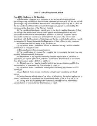 Code of Federal Regulations, Title 8

     Sec. 208.6 Disclosure to third parties.
        (a) Information contained in or pertaining to any asylum application, records
     pertaining to any credible fear determination conducted pursuant to § 208.30, and records
     pertaining to any reasonable fear determination conducted pursuant to § 208.31, shall not
     be disclosed without the written consent of the applicant, except as permitted by this
     section or at the discretion of the Attorney General.
        (b) The confidentiality of other records kept by the Service and the Executive Office
     for Immigration Review that indicate that a specific alien has applied for asylum,
     received a credible fear or reasonable fear interview, or received a credible fear or
     reasonable fear review shall also be protected from disclosure. The Service will
     coordinate with the Department of State to ensure that the confidentiality of those records
     is maintained if they are transmitted to Department of State offices in other countries.
        (c) This section shall not apply to any disclosure to:
        (1) Any United States Government official or contractor having a need to examine
     information in connection with:
        (i) The adjudication of asylum applications;
        (ii) The consideration of a request for a credible fear or reasonable fear interview, or a
     credible fear or reasonable fear review;
        (iii) The defense of any legal action arising from the adjudication of, or failure to
     adjudicate, the asylum application, or from a credible fear determination or reasonable
     fear determination under § 208.30 or § 208.31;
        (iv) The defense of any legal action of which the asylum application, credible fear
     determination, or reasonable fear determination is a part; or
        (v) Any United States Government investigation concerning any criminal or civil
     matter; or
        (2) Any Federal, State, or local court in the United States considering any legal
     action:
        (i) Arising from the adjudication of, or failure to adjudicate, the asylum application, or
     from a credible fear or reasonable fear determination under § 208.30 or § 208.31; or
        (ii) Arising from the proceedings of which the asylum application, credible fear
     determination, or reasonable fear determination is a part.




46
 