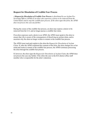 Request for Dissolution of Credible Fear Process
     A Request for Dissolution of Credible Fear Process is distributed by an Asylum Pre-
     Screening Officer (APSO) to an alien who expresses a desire to be removed from the
     United States and to stop the credible fear process. If the alien signs this form, the APSO
     does not process the case any further.


     During the course of the credible fear process, an alien may express a desire to be
     removed from the U.S. and no longer pursue a credible fear claim.

     If an alien expresses such a desire to an APSO, the APSO must speak to the alien to
     ensure that s/he is aware of the consequences of dissolving an asylum claim, and to
     ascertain why the alien no longer wishes to remain in the credible fear process.

     The APSO must read and explain to the alien the Request for Dissolution of Asylum
     Claim. If, after the APSO explained the contents of the form, the alien changes his or her
     mind and wants to remain in the credible fear process, the APSO continues processing
     the alien through the credible fear process.

     If, however, the alien signs the Request for Dissolution of Asylum Claim, the APSO does
     not process the case any further. S/he refers the case to the ICE district office staff
     member who is responsible for the alien’s detention.




48
 