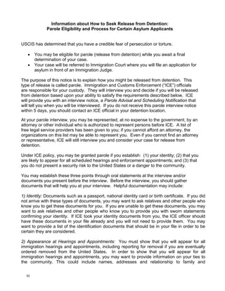 Information about How to Seek Release from Detention:
             Parole Eligibility and Process for Certain Asylum Applicants


USCIS has determined that you have a credible fear of persecution or torture.

   •   You may be eligible for parole (release from detention) while you await a final
       determination of your case.
   •   Your case will be referred to Immigration Court where you will file an application for
       asylum in front of an Immigration Judge.

The purpose of this notice is to explain how you might be released from detention. This
type of release is called parole. Immigration and Customs Enforcement (“ICE”) officials
are responsible for your custody. They will interview you and decide if you will be released
from detention based upon your ability to satisfy the requirements described below. ICE
will provide you with an interview notice, a Parole Advisal and Scheduling Notification that
will tell you when you will be interviewed. If you do not receive this parole interview notice
within 5 days, you should contact an ICE official in your detention location.

At your parole interview, you may be represented, at no expense to the government, by an
attorney or other individual who is authorized to represent persons before ICE. A list of
free legal service providers has been given to you; if you cannot afford an attorney, the
organizations on this list may be able to represent you. Even if you cannot find an attorney
or representative, ICE will still interview you and consider your case for release from
detention.

Under ICE policy, you may be granted parole if you establish: (1) your identity; (2) that you
are likely to appear for all scheduled hearings and enforcement appointments; and (3) that
you do not present a security risk to the United States or a danger to the community.

You may establish these three points through oral statements at the interview and/or
documents you present before the interview. Before the interview, you should gather
documents that will help you at your interview. Helpful documentation may include:

1) Identity: Documents such as a passport, national identity card or birth certificate. If you did
not arrive with these types of documents, you may want to ask relatives and other people who
know you to get these documents for you. If you are unable to get these documents, you may
want to ask relatives and other people who know you to provide you with sworn statements
confirming your identity. If ICE took your identity documents from you, the ICE officer should
have these documents in your file already and you will not need to provide them. You may
want to provide a list of the identification documents that should be in your file in order to be
certain they are considered.

2) Appearance at Hearings and Appointments: You must show that you will appear for all
immigration hearings and appointments, including reporting for removal if you are eventually
ordered removed from the United States. In order to show that you will appear for all
immigration hearings and appointments, you may want to provide information on your ties to
the community. This could include names, addresses and relationship to family and


  52
 