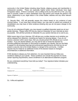 community in the United States including close friends, religious groups and membership in
professional societies. These are especially helpful where these individuals have legal
immigration status. If there is someone who is willing to let you live with him or her, you may
want to provide a letter or sworn declaration from that person and include the person’s full
name, relationship to you, legal status in the United States, address and any other relevant
information.

3) Security Risk: ICE will generally assess this criteria based on any evidence of past
criminal history. If you have past criminal history, you may want to submit any evidence of
rehabilitation you may have or other evidence showing why you do not pose a danger to the
community.

If you do not understand English, you may request a qualified interpreter assist you at your
parole interview. Please notify ICE that you need an interpreter for your interview as soon
as possible. ICE will then provide an interpreter for your parole interview at no cost to you.

Within seven days of your interview, ICE will give you a written decision as to whether you
will be released from detention, including any reason for denying release. If you do not
receive a decision within seven days, then you should contact ICE officials at your current
location. If you are denied release, you may ask for ICE to review the decision by
providing additional information or documents to establish your identity, that you are likely
to appear for all scheduled hearings and enforcement appointments and that you do not
present a security risk to the Unites States or a danger to the community. A written
request may be made for an additional review of the decision based on changed
circumstances or additional information.

If ICE decides to release you from detention, it is very important that you follow any
conditions relating to your parole. These conditions can include the payment of a bond,
certain reporting requirements, and/or enrollment in an alternative-to-detention program.

Do you understand everything I have told you today? Your signature below indicates your
understanding.


Date: ________________________________                    A Number: _________________________

Language used: ___________________________ Interpreter Service & ID No.___________________________


Signature of Applicant: ____________________________________________________________________________



Cc: A-file and applicant




   53
 