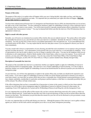 U. S. Department of Justice
Immigration and Naturalization Service                                 Information about Reasonable Fear Interview

Purpose of this notice

The purpose of this notice is to explain what will happen while your case is being decided, what rights you have, and what may
happen to you as a result of statements you make. It is important that you understand your rights and what will happen. PLEASE
READ THIS NOTICE CAREFULLY.

You have been ordered removed because the U.S. Immigration and Naturalization Service (INS) has determined that you do not have
the right to stay in the United States. You have indicated an intention to apply for withholding of removal, or have expressed a fear of
persecution, torture, or return to your country. You will be interviewed by a specially trained asylum officer to determine if you have
a “reasonable fear of persecution or torture.” You may be detained both before and after the interview if the INS determines that it is
appropriate to detain you.

Right to consult with other persons

Normally, you will receive an orientation by an asylum officer shortly after you are ordered removed. The asylum officer will explain
the reasonable fear process to you, and will tell you when your interview is scheduled. Normally the interview is 48 hours after your
orientation. You may use this time to find a lawyer or accredited representative who will represent you. If you need additional time,
you should inform an INS officer. You may request that the interview take place sooner if you are prepared to discuss your fears or
claim immediately.

You may consult with a lawyer or representative of your choosing, provided that such consultation is at no expense to the government
and does not delay the process. Your representative can be present with you at your interview, or can participate by telephone. A list
of representatives who may be able to speak to you free of charge is attached to this notice. You may use the telephone while you are
in detention to call a representative, friend or family member in the United States, collect or at your own expense. If you wish to call
someone, you may ask an INS officer for assistance. You also may contact the United States Office of the United Nations High
Commissioner for Refugees, at (202) 296-5191 from 9:00 a.m.-5:00 p.m. (eastern standard time), Monday through Friday.

Description of reasonable fear interview

The purpose of the reasonable fear interview is to determine whether you might be eligible to apply for withholding of removal or
other protection before an immigration judge. This interview is not a formal withholding of removal hearing. It is only to help us
determine whether you could be eligible for withholding of removal and should therefore be allowed to present your case before an
immigration judge.

At your interview, you will have the opportunity to explain to the asylum officer why you think you should not be returned to your
home country. If you want to apply for withholding of removal or think you will be harmed, persecuted or tortured if you return to
your home country, you must show an asylum officer that you have a reasonable fear of being harmed or persecuted because of your
race, religion, nationality, membership in a particular social group or political opinion, or that there is a reasonable possibility that you
will be tortured. The officer will take written notes.

If the officer determines that you have a reasonable fear of persecution or torture in the country to which you have been ordered
removed, you will be able to ask an immigration judge for withholding of removal or deferral of removal to that country, by
completing a Form I-589 Application for Asylum and for Withholding of Removal and filing this with the Immigration Court.

It is very important that you tell the officer all the reasons why you have concerns about being removed to the country to which you
have been ordered removed. United States law provides strict rules to prevent disclosure of what you tell an asylum officer about the
reasons you fear harm. The information you provide about the reasons for your fear will not be disclosed to your government, except
in exceptional circumstances.

It is also very important that you tell the truth during your interview. Although the purpose of this interview is not to gather evidence
against you, failure to tell the truth could be used against you in this or in any future immigration proceeding.




                                                                 Page 1 of 2
          55                                                                                                             Form M-488 (3-22-99)
 