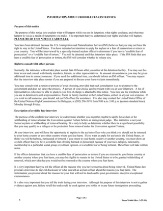 INFORMATION ABOUT CREDIBLE FEAR INTERVIEW


Purpose of this notice

The purpose of this notice is to explain what will happen while you are in detention, what rights you have, and what may
happen to you as a result of statements you make. It is important that you understand your rights and what will happen.
PLEASE READ THIS NOTICE CAREFULLY.

You have been detained because the U.S. Immigration and Naturalization Service (INS) believes that you may not have the
right to stay in the United States. You have indicated an intention to apply for asylum or a fear of persecution or return to
your country. You will be interviewed by a specially-trained asylum officer to determine if you have a “credible fear of
persecution” or a “credible fear of torture.” You will be detained until that interview takes place. If the INS finds that you
have a credible fear of persecution or torture, the INS will consider whether to release you.

Right to consult with other persons

Normally, the interview will not take place sooner than 48 hours after you arrive at the detention facility. You may use this
time to rest and consult with family members, friends, or other representatives. In unusual circumstances, you may be given
additional time to contact someone. If you need this additional time, you should inform an INS officer. You may request
that the interview take place sooner if you are prepared to discuss your fears or claim immediately.

You may consult with a person or persons of your choosing, provided that such consultation is at no expense to the
government and does not delay the process. A person of your choice can be present with you at your interview. A list of
representatives who may be able to speak to you free of charge is attached to this notice. You may use the telephone while
you are in detention to call a representative, friend or family member in the United States, collect or at your own expense. If
you wish to call someone, you should ask an INS officer for assistance. You also may contact the United States Office of
the United Nations High Commissioner for Refugees, at (202) 296-5191 from 9:00 a.m.-5:00 p.m. (eastern standard time),
Monday through Friday.

Description of credible fear interview

The purpose of the credible fear interview is to determine whether you might be eligible to apply for asylum or for
withholding of removal under the Convention against Torture before an immigration judge. This interview is not your
formal asylum or withholding of removal hearing. It is only to help us determine whether there is a significant possibility
that you may qualify as a refugee or for protection from removal under the Convention against Torture.

At your interview, you will have the opportunity to explain to the asylum officer why you think you should not be returned
to your home country or any other country where you fear harm. If you want to apply for asylum in the United States, or
think you will be harmed, persecuted or tortured if you return to your home country or another country, you must show an
asylum officer that you have a credible fear of being harmed or persecuted because of your race, religion, nationality,
membership in a particular social group or political opinion, or a credible fear of being tortured. The officer will take written
notes.

If the officer determines that you have a credible fear of persecution or torture if you are returned to your home country or
another country where you fear harm, you may be eligible to remain in the United States or to be granted withholding of
removal, which provides that you would not be removed to the country where you fear harm.

It is very important that you tell the officer all the reasons why you have concerns about being removed. United States law
provides strict rules to prevent disclosure of what you tell an asylum officer about the reasons you fear harm. The
information you provide about the reasons for your fear will not be disclosed to your government, except in exceptional
circumstances.

It is also very important that you tell the truth during your interview. Although the purpose of this interview is not to gather
evidence against you, failure to tell the truth could be used against you in this or in any future immigration proceeding.



                                                            Page 1 of 2
    5                                                                                                   Form M-444 (Rev. 3-22-99)
 