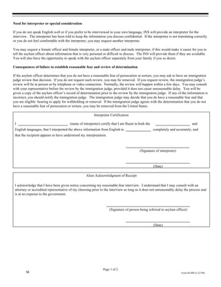 Need for interpreter or special consideration

If you do not speak English well or if you prefer to be interviewed in your own language, INS will provide an interpreter for the
interview. The interpreter has been told to keep the information you discuss confidential. If the interpreter is not translating correctly
or you do not feel comfortable with the interpreter, you may request another interpreter.

You may request a female officer and female interpreter, or a male officer and male interpreter, if this would make it easier for you to
tell the asylum officer about information that is very personal or difficult to discuss. The INS will provide them if they are available.
You will also have the opportunity to speak with the asylum officer separately from your family if you so desire.

Consequences of failure to establish reasonable fear and review of determination

If the asylum officer determines that you do not have a reasonable fear of persecution or torture, you may ask to have an immigration
judge review that decision. If you do not request such review, you may be removed. If you request review, the immigration judge’s
review will be in person or by telephone or video connection. Normally, the review will happen within a few days. You may consult
with your representative before the review by the immigration judge, provided it does not cause unreasonable delay. You will be
given a copy of the asylum officer’s record of determination prior to the review by the immigration judge. If any of the information is
incorrect, you should notify the immigration judge. The immigration judge may decide that you do have a reasonable fear and that
you are eligible hearing to apply for withholding or removal. If the immigration judge agrees with the determination that you do not
have a reasonable fear of persecution or torture, you may be removed from the United States.

                                                         Interpreter Certification

 I                                      (name of interpreter) certify that I am fluent in both the                              and
 English languages, that I interpreted the above information from English to                         completely and accurately, and
 that the recipient appears to have understood my interpretation.



                                                                                          (Signature of interpreter)



                                                                                                     (Date)

                                                   Alien Acknowledgment of Receipt

 I acknowledge that I have been given notice concerning my reasonable fear interview. I understand that I may consult with an
 attorney or accredited representative of my choosing prior to the interview as long as it does not unreasonably delay the process and
 is at no expense to the government.



                                                                    (Signature of person being referred to asylum officer)



                                                                                                     (Date)




                                                                Page 1 of 2
         56                                                                                                            Form M-488 (3-22-99)
 
