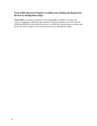 Form I-869: Record of Negative Credible Fear Finding and Request for
     Review by Immigration Judge

     Form I-869 is issued by an Asylum Pre-Screening Officer (APSO) to an alien who
     receives a negative credible fear determination. This form explains to the alien that the
     APSO determined that the alien did not have a credible fear of persecution or torture and
     allows the alien to request review of this decision by an Immigration Judge.




58
 