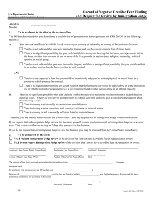 Record of Negative Credible Fear Finding
U. S. Department of Justice
Immigration and Naturalization Service                                              and Request for Review by Immigration Judge

 Alien File                 __ __ __ __ __ __ __ __
 Number

 1.         To be explained to the alien by the asylum officer:
 The INS has determined that you do not have a credible fear of persecution or torture pursuant to 8 CFR 208.30 for the following
 reason(s):
 A.           You have not established a credible fear of return to your country of nationality or country of last residence because:
                     You have not indicated that you were harmed in the past and you have not expressed fear of future harm.
                     There is no significant possibility that you could establish in an asylum hearing that the harm you experienced and/or
                     the harm you fear is on account of one or more of the five grounds for asylum (race, religion, nationality, political
                     opinion, or social group).
                     You have not indicated that you were harmed in the past, and there is no significant possibility that you could establish
                     in an asylum hearing that the harm you fear is well founded.

       AND

                     You have not expressed a fear that you would be intentionally subjected to serious physical or mental harm in a
                     country to which you may be removed.
                     There is no significant possibility you could establish that the harm you fear would be inflicted by, or at the instigation
                     of, or with the consent or acquiescence of, a government official or other person acting in an official capacity.

 B.           There is no significant possibility that your claim is credible because your testimony was inconsistent or lacked detail on
              material issues. When you were given an opportunity to explain you were unable to give a reasonable explanation about
              the following issues:
                   Your testimony was internally inconsistent on material issues.
                   Your testimony was not consistent with country conditions on material issues.
                   Your testimony lacked reasonably sufficient detail on material issues.

 Therefore, you are ordered removed from the United States. You may request that an Immigration Judge review this decision.
 If you request that an Immigration Judge review this decision, you will remain in detention until an Immigration Judge reviews your
 case. That review could occur as long as 7 days after you receive this decision.
 If you do not request that an Immigration Judge review the decision, you may be removed from the United States immediately.

 2.        To be completed by the alien:
       Yes, I request Immigration Judge review of the decision that I do not have a credible fear of persecution or torture.
       No, I do not request Immigration Judge review of the decision that I do not have a credible fear of persecution or torture.
 ____________________________________                     ____________________________           _________________________________________________
 Applicant’s Last Name/ Family Name (Print)               Applicant’s First Name (Print)         Applicant’s Signature

 ____________________________________                     ____________________________           __ __ / __ __ / __ __
 Asylum Officer’s Last Name (Print)                       Asylum Officer’s First Name, (Print)   Date

 The contents of this form were read and explained to the applicant in the     ________________________________________      language
 Interpreter used:

 By telephone (list interpreter service /ID number used       __________________________________).
 In person (I, _______________________________, certify that I am fluent in both the ___________________ and English languages. I interpreted the above
 information completely and accurately to the alien.)

                                                          ____________________________           __ __ / __ __ / __ __
                                                          Interpreter’s Signature                Date


            59                                                                                                                       Form I-869 (Rev. 3/22/99)N
 