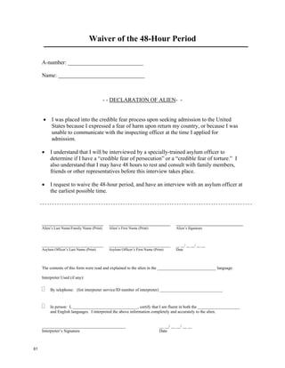 Waiver of the 48-Hour Period

     A-number: ___________________________

     Name: _______________________________



                                             - - DECLARATION OF ALIEN- -


     •     I was placed into the credible fear process upon seeking admission to the United
           States because I expressed a fear of harm upon return my country, or because I was
           unable to communicate with the inspecting officer at the time I applied for
           admission.

     •    I understand that I will be interviewed by a specially-trained asylum officer to
          determine if I have a “credible fear of persecution” or a “credible fear of torture.” I
          also understand that I may have 48 hours to rest and consult with family members,
          friends or other representatives before this interview takes place.

     •    I request to waive the 48-hour period, and have an interview with an asylum officer at
          the earliest possible time.




     ______________________                    ______________________                ________________________
     Alien’s Last Name/Family Name (Print)     Alien’s First Name (Print)            Alien’s Signature



     _________________________________         _________________________________     __ __/ __ __/ __ __
     Asylum Officer’s Last Name (Print)        Asylum Officer’s First Name (Print)   Date




     The contents of this form were read and explained to the alien in the ____________________________ language.

     Interpreter Used (if any):

          By telephone: (list interpreter service/ID number of interpreter) ______________________________



          In person: I, _______________________________, certify that I am fluent in both the ____________________
          and English languages. I interpreted the above information completely and accurately to the alien.


     ________________________________________                               __ __/ __ __/ __ __
     Interpreter’s Signature                                                Date



61
 