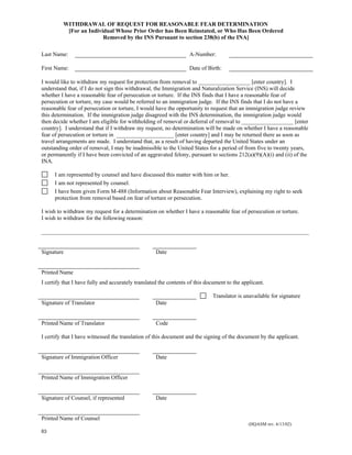 WITHDRAWAL OF REQUEST FOR REASONABLE FEAR DETERMINATION
          [For an Individual Whose Prior Order has Been Reinstated, or Who Has Been Ordered
                        Removed by the INS Pursuant to section 238(b) of the INA]

Last Name:                                                         A-Number:

First Name:                                                        Date of Birth:

I would like to withdraw my request for protection from removal to __________________ [enter country]. I
understand that, if I do not sign this withdrawal, the Immigration and Naturalization Service (INS) will decide
whether I have a reasonable fear of persecution or torture. If the INS finds that I have a reasonable fear of
persecution or torture, my case would be referred to an immigration judge. If the INS finds that I do not have a
reasonable fear of persecution or torture, I would have the opportunity to request that an immigration judge review
this determination. If the immigration judge disagreed with the INS determination, the immigration judge would
then decide whether I am eligible for withholding of removal or deferral of removal to __________________ [enter
country]. I understand that if I withdraw my request, no determination will be made on whether I have a reasonable
fear of persecution or torture in ____________________ [enter country] and I may be returned there as soon as
travel arrangements are made. I understand that, as a result of having departed the United States under an
outstanding order of removal, I may be inadmissible to the United States for a period of from five to twenty years,
or permanently if I have been convicted of an aggravated felony, pursuant to sections 212(a)(9)(A)(i) and (ii) of the
INA.

      I am represented by counsel and have discussed this matter with him or her.
      I am not represented by counsel.
      I have been given Form M-488 (Information about Reasonable Fear Interview), explaining my right to seek
      protection from removal based on fear of torture or persecution.

I wish to withdraw my request for a determination on whether I have a reasonable fear of persecution or torture.
I wish to withdraw for the following reason:

_____________________________________________________________________________________________


Signature                                          Date


Printed Name
I certify that I have fully and accurately translated the contents of this document to the applicant.

                                                                             Translator is unavailable for signature
Signature of Translator                            Date


Printed Name of Translator                         Code

I certify that I have witnessed the translation of this document and the signing of the document by the applicant.


Signature of Immigration Officer                   Date


Printed Name of Immigration Officer


Signature of Counsel, if represented               Date


Printed Name of Counsel
                                                                                             (HQASM rev. 6/13/02)
63
 