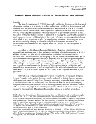 Prepared by the USCIS Asylum Division
                                                                                             Date: June 3, 2005


         Fact Sheet: Federal Regulations Protecting the Confidentiality of Asylum Applicants


     Synopsis
             The federal regulations at 8 CFR 208.6 generally prohibit the disclosure to third parties of
     information contained in or pertaining to asylum applications, credible fear determinations, and
     reasonable fear determinations—including information contained in RAPS or APSS1—except
     under certain limited circumstances. These regulations safeguard information that, if disclosed
     publicly, could subject the claimant to retaliatory measures by government authorities or non-
     state actors in the event that the claimant is repatriated, or endanger the security of the claimant’s
     family members who may still be residing in the country of origin. Moreover, public disclosure
     might, albeit in rare circumstances2, give rise to a plausible protection claim where one would
     not otherwise exist by bringing an otherwise ineligible claimant to the attention of the
     government authority or non-state actor against which the claimant has made allegations of
     mistreatment.

             According to established guidance, confidentiality is breached when information
     contained in or pertaining to an asylum application (including information contained in RAPS or
     APSS) is disclosed to a third party in violation of the regulations, and the unauthorized
     disclosure is of a nature that allows the third party to link the identity of the applicant to: (1) the
     fact that the applicant has applied for asylum; (2) specific facts or allegations pertaining to the
     individual asylum claim contained in an asylum application; or (3) facts or allegations that are
     sufficient to give rise to a reasonable inference that the applicant has applied for asylum. The
     same principles generally govern the disclosure of information related to credible fear and
     reasonable fear determinations, as well as to applications for withholding or deferral of removal
     under Article 3 of the Convention Against Torture, which are encompassed within the asylum
     application.

             In the absence of the asylum applicant’s written consent or the Secretary of Homeland
     Security’s3 specific authorization, disclosure may be made only to United States government
     officials or contractors and United States federal or state courts on a need to know basis related
     to certain administrative, law enforcement, and civil actions. In some instances, interagency
     arrangements have been established – such as the arrangement between the former INS and the
     FBI -- to facilitate the proper disclosure of asylum-related information to United States agencies
     pursuant to the regulations. The release of information relating to an asylum application,

     1
       RAPS is the system for maintenance of records concerning aliens who affirmatively seek asylum by applying for
     the benefit with USCIS. APSS is the system for maintenance of records concerning aliens referred to a USCIS
     asylum officer for a credible fear or reasonable fear screening determination after having expressed a fear of return
     to the intended country of removal because of fear of persecution or torture during the expedited removal process
     under INA sec. 235(b) or administrative removal processes under INA sec. 238(b) or INA sec. 241(a)(5).
     2
       Public disclosure alone will rarely be sufficient to establish sur place protection claims under U.S. asylum laws.
     The applicant would have to establish, in light of this disclosure, that he or she has a well-founded fear of
     persecution on account of one of the protected grounds.
     3
       By operation of section 1512(d) of the Homeland Security Act of 2002, Pub. L. 107-296, 116 Stat. 2135, 2310, the
     Attorney General’s authority under 8 C.F.R. § 208.6(a) to authorize disclosure of confidential asylum information
     held by the former Immigration and Naturalization Service (INS)—and now held by the Department of Homeland
     Security (DHS)—was transferred to the Secretary of DHS.
65
 
