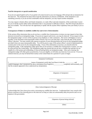 Need for interpreter or special consideration

If you do not speak English well or if you prefer to be interviewed in your own language, INS will provide an interpreter for
the interview. The interpreter has been told to keep the information you discuss confidential. If the interpreter is not
translating correctly or you do not feel comfortable with the interpreter, you may request another interpreter.

You may request a female officer and female interpreter, or a male officer and male interpreter, if this would make it easier
for you to tell the asylum officer about information that is very personal or difficult to discuss. The INS will provide them if
they are available. You will also have the opportunity to speak with the asylum officer separately from your family if you so
desire.

Consequences of failure to establish credible fear and review of determination

If the asylum officer determines that you do not have a credible fear of persecution or torture you may request to have that
decision reviewed by an immigration judge. If you do not request such review, you may be removed. If you request review,
the immigration judge’s review will be in person or by telephone or video connection. The review will happen as soon as
possible, to the maximum extent practicable within 24 hours, but in no case later than 7 days from the date of the asylum
officer’s decision. You may consult with a person or persons of your choosing before the review by the immigration judge,
provided it does not cause unreasonable delay. You will be given a copy of the asylum officer’s record of determination to
examine prior to the review by the immigration judge. If any of the information is incorrect, you should notify the
immigration judge. If the immigration judge agrees that you do not have a credible fear of persecution or torture, you may
be removed from the United States. The immigration judge may decide that you do have a credible fear and that you are
eligible for a full asylum and withholding of removal hearing before an immigration judge. After such a hearing, the
immigration judge will either grant you protection, if you are eligible, or will order you removed, if you are not. If you are
ordered removed, you may be barred from reentry to the United States for a period of 5 years or longer.


                                                    Interpreter Certification

I                                       (name of interpreter) certify that I am fluent in both the                and
English languages, that I interpreted the above information from English to                      completely and accurately, and
that the recipient appeared to have understood my interpretation.



                                                                                (Signature of interpreter)



                                                                                      (Date)



                                              Alien Acknowledgment of Receipt

I acknowledge that I have been given notice concerning my credible fear interview. I understand that I may consult with a
person or persons of my choosing prior to the interview as long as it does not unreasonably delay the process and is at no
expense to the government.


                                                                           (Signature of person being referred)


                                                                                               (Date)



                                                           Page 2 of 2
    6                                                                                                        Form M-444 (Rev. 3-22-99)
 