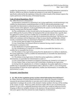 Prepared by the USCIS Asylum Division
                                                                                  Date: June 3, 2005

     credible fear determination, or reasonable fear determination (including information contained in
     RAPS or APSS) to an official of another government or to any entity for purposes not
     specifically authorized by the regulations without the written consent of the claimant requires the
     express permission of the Secretary of Homeland Security.

     Code of Federal Regulations, Title 8
     Sec. 208.6 Disclosure to third parties.
        (a) Information contained in or pertaining to any asylum application, records pertaining to any
     credible fear determination conducted pursuant to § 208.30, and records pertaining to any
     reasonable fear determination conducted pursuant to § 208.31, shall not be disclosed without the
     written consent of the applicant, except as permitted by this section or at the discretion of the
     Attorney General [now the Secretary of DHS].
        (b) The confidentiality of other records kept by the [Immigration and Naturalization] Service
     [now DHS] and the Executive Office for Immigration Review that indicate that a specific alien
     has applied for asylum, received a credible fear or reasonable fear interview, or received a
     credible fear or reasonable fear review shall also be protected from disclosure. The Service [now
     DHS] will coordinate with the Department of State to ensure that the confidentiality of those
     records is maintained if they are transmitted to Department of State offices in other countries.
        (c) This section shall not apply to any disclosure to:
        (1) Any United States Government official or contractor having a need to examine
     information in connection with:
        (i) The adjudication of asylum applications;
        (ii) The consideration of a request for a credible fear or reasonable fear interview, or a
     credible fear or reasonable fear review;
        (iii) The defense of any legal action arising from the adjudication of, or failure to adjudicate,
     the asylum application, or from a credible fear determination or reasonable fear determination
     under § 208.30 or § 208.31;
        (iv) The defense of any legal action of which the asylum application, credible fear
     determination, or reasonable fear determination is a part; or
        (v) Any United States Government investigation concerning any criminal or civil matter; or
        (2) Any Federal, State, or local court in the United States considering any legal action:
        (i) Arising from the adjudication of, or failure to adjudicate, the asylum application, or from a
     credible fear or reasonable fear determination under § 208.30 or § 208.31; or (ii) Arising from
     the proceedings of which the asylum application, credible fear determination, or reasonable fear
     determination is a part.

     Frequently Asked Questions


     1. Q: Why do the regulations protect asylum-related information from disclosure?
     A: Public disclosure of asylum-related information may subject the claimant to retaliatory
     measures by government authorities or non-state actors in the event that the claimant is
     repatriated, or endanger the security of the claimant’s family members who may still be residing
     in the country of origin. Moreover, public disclosure might, albeit in rare circumstances (see
     footnote #2), give rise to a plausible protection claim where one would not otherwise exist by
     bringing an otherwise ineligible claimant to the attention of the government authority or non-
     state actor against which the claimant has made allegations of mistreatment.

66
 
