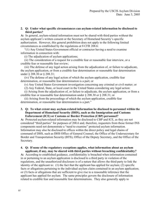 Prepared by the USCIS Asylum Division
                                                                                   Date: June 3, 2005



     2. Q: Under what specific circumstances can asylum-related information be disclosed to
         third parties?
     A: In general, asylum-related information must not be shared with third parties without the
     asylum applicant’s written consent or the Secretary of Homeland Security’s specific
     authorization. However, this general prohibition does not apply to the following limited
     circumstances as established by the regulations at 8 CFR 208.6:
        “(1) Any United States Government official or contractor having a need to examine
     information in connection with:
        (i) The adjudication of asylum applications;
        (ii) The consideration of a request for a credible fear or reasonable fear interview, or a
     credible fear or reasonable fear review;
        (iii) The defense of any legal action arising from the adjudication of, or failure to adjudicate,
     the asylum application, or from a credible fear determination or reasonable fear determination
     under § 208.30 or § 208.31;
        (iv) The defense of any legal action of which the asylum application, credible fear
     determination, or reasonable fear determination is a part; or
        (v) Any United States Government investigation concerning any criminal or civil matter; or
        (2) Any Federal, State, or local court in the United States considering any legal action:
        (i) Arising from the adjudication of, or failure to adjudicate, the asylum application, or from a
     credible fear or reasonable fear determination under § 208.30 or § 208.31; or
        (ii) Arising from the proceedings of which the asylum application, credible fear
     determination, or reasonable fear determination is a part.”

     3. Q: To what extent may asylum-related information be disclosed to personnel within the
         Department of Homeland Security (DHS), such as the Immigration and Customs
         Enforcement (ICE) or Customs or Border Protection (CBP) personnel?
     A: Protected asylum-related information may be disclosed to CBP and ICE, as they are not
     considered “third parties” for purposes of 208.6 and, therefore, requesters from those former INS
     components need not demonstrate a “need to examine” protected asylum information.
     Information may also be disclosed to offices within the direct policy and legal chains of
     command of DHS, such as DHS Office of General Counsel, the Office of the Undersecretary for
     Border and Transportation Security (BTS), Office of the Deputy Secretary, and the Office of the
     Secretary.

     4. Q: If none of the regulatory exceptions applies, what information about an asylum
         applicant, if any, may be shared with third parties without breaching confidentiality?
     A: According to established guidance, confidentiality is breached when information contained
     in or pertaining to an asylum application is disclosed to a third party in violation of the
     regulations, and the unauthorized disclosure is of a nature that allows the third party to link the
     identity of the applicant to: (1) the fact that the applicant has applied for asylum; (2) specific
     facts or allegations pertaining to the individual asylum claim contained in an asylum application;
     or (3) facts or allegations that are sufficient to give rise to a reasonable inference that the
     applicant has applied for asylum. The same principles govern the disclosure of information
     related to credible fear and reasonable fear determinations. They also generally apply to


67
 