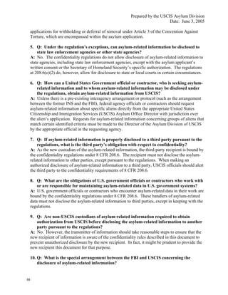 Prepared by the USCIS Asylum Division
                                                                                  Date: June 3, 2005

     applications for withholding or deferral of removal under Article 3 of the Convention Against
     Torture, which are encompassed within the asylum application.

     5. Q: Under the regulation’s exceptions, can asylum-related information be disclosed to
         state law enforcement agencies or other state agencies?
     A: No. The confidentiality regulations do not allow disclosure of asylum-related information to
     state agencies, including state law enforcement agencies, except with the asylum applicant’s
     written consent or the Secretary of Homeland Security’s specific authorization. The regulations
     at 208.6(c)(2) do, however, allow for disclosure to state or local courts in certain circumstances.

     6. Q: How can a United States Government official or contractor, who is seeking asylum-
         related information and to whom asylum-related information may be disclosed under
         the regulations, obtain asylum-related information from USCIS?
     A: Unless there is a pre-existing interagency arrangement or protocol (such as the arrangement
     between the former INS and the FBI), federal agency officials or contractors should request
     asylum-related information about specific aliens directly from the appropriate United States
     Citizenship and Immigration Services (USCIS) Asylum Office Director with jurisdiction over
     the alien’s application. Requests for asylum-related information concerning groups of aliens that
     match certain identified criteria must be made to the Director of the Asylum Division of USCIS
     by the appropriate official in the requesting agency.

     7. Q: If asylum-related information is properly disclosed to a third party pursuant to the
         regulations, what is the third party’s obligation with respect to confidentiality?
     A: As the new custodian of the asylum-related information, the third-party recipient is bound by
     the confidentiality regulations under 8 CFR 208.6. The recipient must not disclose the asylum-
     related information to other parties, except pursuant to the regulations. When making an
     authorized disclosure of asylum-related information to a third party, USCIS officials should alert
     the third party to the confidentiality requirements of 8 CFR 208.6.

     8. Q: What are the obligations of U.S. government officials or contractors who work with
         or are responsible for maintaining asylum-related data in U.S. government systems?
     A: U.S. government officials or contractors who encounter asylum-related data in their work are
     bound by the confidentiality regulations under 8 CFR 208.6. These handlers of asylum-related
     data must not disclose the asylum-related information to third parties, except in keeping with the
     regulations.

     9. Q: Are non-USCIS custodians of asylum-related information required to obtain
        authorization from USCIS before disclosing the asylum-related information to another
        party pursuant to the regulations?
     A: No. However, the transmitter of information should take reasonable steps to ensure that the
     new recipient of information is aware of the confidentiality rules described in this document to
     prevent unauthorized disclosure by the new recipient. In fact, it might be prudent to provide the
     new recipient this document for that purpose.

     10. Q: What is the special arrangement between the FBI and USCIS concerning the
         disclosure of asylum-related information?


68
 