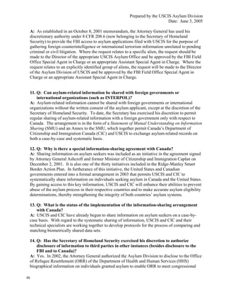 Prepared by the USCIS Asylum Division
                                                                                   Date: June 3, 2005

     A: As established in an October 8, 2001 memorandum, the Attorney General has used his
     discretionary authority under 8 CFR 208.6 (now belonging to the Secretary of Homeland
     Security) to provide the FBI access to asylum applications filed with USCIS for the purpose of
     gathering foreign counterintelligence or international terrorism information unrelated to pending
     criminal or civil litigation. Where the request relates to a specific alien, the request should be
     made to the Director of the appropriate USCIS Asylum Office and be approved by the FBI Field
     Office Special Agent in Charge or an appropriate Assistant Special Agent in Charge. Where the
     request relates to an explicitly identified group of aliens, the request will be made to the Director
     of the Asylum Division of USCIS and be approved by the FBI Field Office Special Agent in
     Charge or an appropriate Assistant Special Agent in Charge.


     11. Q: Can asylum-related information be shared with foreign governments or
         international organizations (such as INTERPOL)?
     A: Asylum-related information cannot be shared with foreign governments or international
     organizations without the written consent of the asylum applicant, except at the discretion of the
     Secretary of Homeland Security. To date, the Secretary has exercised his discretion to permit
     regular sharing of asylum-related information with a foreign government only with respect to
     Canada. The arrangement is in the form of a Statement of Mutual Understanding on Information
     Sharing (SMU) and an Annex to the SMU, which together permit Canada’s Department of
     Citizenship and Immigration Canada (CIC) and USCIS to exchange asylum-related records on
     both a case-by-case and systematic basis.

     12. Q: Why is there a special information-sharing agreement with Canada?
     A: Sharing information on asylum seekers was included as an initiative in the agreement signed
     by Attorney General Ashcroft and former Minister of Citizenship and Immigration Caplan on
     December 2, 2001. It is also one of the thirty initiatives included in the Ridge-Manley Smart
     Border Action Plan. In furtherance of this initiative, the United States and Canadian
     governments entered into a formal arrangement in 2003 that permits USCIS and CIC to
     systematically share information on individuals seeking asylum in Canada and the United States.
     By gaining access to this key information, USCIS and CIC will enhance their abilities to prevent
     abuse of the asylum process in their respective countries and to make accurate asylum eligibility
     determinations, thereby strengthening the integrity of both countries’ asylum systems.

     13. Q: What is the status of the implementation of the information-sharing arrangement
         with Canada?
     A: USCIS and CIC have already begun to share information on asylum seekers on a case-by-
     case basis. With regard to the systematic sharing of information, USCIS and CIC and their
     technical specialists are working together to develop protocols for the process of comparing and
     matching biometrically shared data sets.

     14. Q: Has the Secretary of Homeland Security exercised his discretion to authorize
         disclosure of information to third parties in other instances (besides disclosure to the
         FBI and to Canada)?
     A: Yes. In 2002, the Attorney General authorized the Asylum Division to disclose to the Office
     of Refugee Resettlement (ORR) of the Department of Health and Human Services (HHS)
     biographical information on individuals granted asylum to enable ORR to meet congressional

69
 