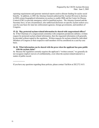 Prepared by the USCIS Asylum Division
                                                                                  Date: June 3, 2005

     reporting requirements and generate statistical reports used to allocate funding for asylee social
     benefits. In addition, in 2001 the Attorney General authorized the Asylum Division to disclose
     to HHS certain biographical information on asylees to enable ORR and the Center for Disease
     Control (CDC) to provide emergency relief to qualified asylees. The Attorney General and the
     Secretary have, in rare circumstances, also authorized disclosure on specific asylum seekers on a
     case-by-case basis for state law enforcement agencies, foreign governments, and members of
     Congress.

     15. Q: May protected asylum-related information be shared with congressional offices?
     A: If the Chairman of a congressional committee with competent jurisdiction submits a written
     request for protected asylum-related information, then the requested information will generally
     be provided without regard to the regulation. Written requests for asylum-related by individual
     Members of Congress or their respective staff members will be considered on a case-by-case
     basis.

     16. Q: What information can be shared with the press when the applicant has gone public
         with the asylum claim?
     A: Because the regulation currently requires the applicant’s “written consent,” we generally do
     not recognize implicit waivers of confidentiality, even when the asylum-related material is a
     matter of public record.



     If you have any questions regarding these policies, please contact Ted Kim at 202.272.1615.




70
 