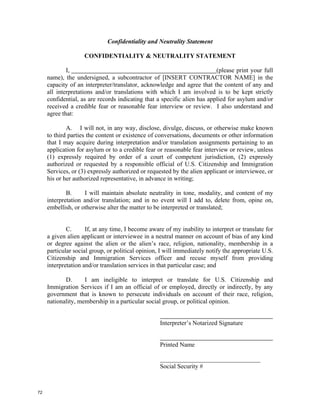 Confidentiality and Neutrality Statement

                    CONFIDENTIALITY & NEUTRALITY STATEMENT

             I,                                                           (please print your full
     name), the undersigned, a subcontractor of [INSERT CONTRACTOR NAME] in the
     capacity of an interpreter/translator, acknowledge and agree that the content of any and
     all interpretations and/or translations with which I am involved is to be kept strictly
     confidential, as are records indicating that a specific alien has applied for asylum and/or
     received a credible fear or reasonable fear interview or review. I also understand and
     agree that:

             A. I will not, in any way, disclose, divulge, discuss, or otherwise make known
     to third parties the content or existence of conversations, documents or other information
     that I may acquire during interpretation and/or translation assignments pertaining to an
     application for asylum or to a credible fear or reasonable fear interview or review, unless
     (1) expressly required by order of a court of competent jurisdiction, (2) expressly
     authorized or requested by a responsible official of U.S. Citizenship and Immigration
     Services, or (3) expressly authorized or requested by the alien applicant or interviewee, or
     his or her authorized representative, in advance in writing;

             B.     I will maintain absolute neutrality in tone, modality, and content of my
     interpretation and/or translation; and in no event will I add to, delete from, opine on,
     embellish, or otherwise alter the matter to be interpreted or translated;


             C.      If, at any time, I become aware of my inability to interpret or translate for
     a given alien applicant or interviewee in a neutral manner on account of bias of any kind
     or degree against the alien or the alien’s race, religion, nationality, membership in a
     particular social group, or political opinion, I will immediately notify the appropriate U.S.
     Citizenship and Immigration Services officer and recuse myself from providing
     interpretation and/or translation services in that particular case; and

            D.      I am ineligible to interpret or translate for U.S. Citizenship and
     Immigration Services if I am an official of or employed, directly or indirectly, by any
     government that is known to persecute individuals on account of their race, religion,
     nationality, membership in a particular social group, or political opinion.


                                                   Interpreter’s Notarized Signature


                                                   Printed Name

                                                   ________________________________
                                                   Social Security #



72
 