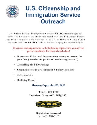 U.S. Citizenship and
Immigration Service
Outreach
U.S. Citizenship and Immigration Services (USCIS) offer immigration
services and resources specifically for members of the U.S. Armed Forces
and their families who are stationed in the United States and abroad. ACS
has partnered with USCIS Seoul and we are bringing the experts to you.
If you are seeking answers to the following topics, then you are the
perfect candidate for this outreach class!
• If you are a U.S. armed forces member seeking to petition for
your family member for permanent residence (green card)
• Assembling the I-130 Package
• Citizenship for Military Personnel & Family Members
• Naturalization
• Re-Entry Permit
Monday, September 23, 2013
Time: 1300-1700
Location: Casey ACS, Bldg 2451
Registration is required
Call ACS 730-3107
 
