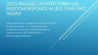 USCIS RELEASES UPDATED FORM I-I29,
INSZOOM RESPONDS IN LESS THAN TWO
HOURS!
Today, March 20, amidst the chaos of the 2019
H-1B cap season, U.S. Citizenship and
Immigration Services (USCIS) released an
updated Form I-I29, Petition for a
Nonimmigrant Worker.
 