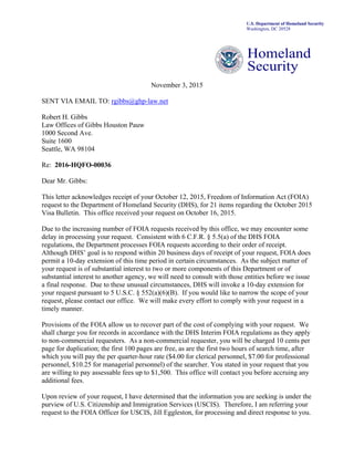 U.S. Department of Homeland Security
Washington, DC 20528
Homeland
Security
November 3, 2015
SENT VIA EMAIL TO: rgibbs@ghp-law.net
Robert H. Gibbs
Law Offices of Gibbs Houston Pauw
1000 Second Ave.
Suite 1600
Seattle, WA 98104
Re: 2016-HQFO-00036
Dear Mr. Gibbs:
This letter acknowledges receipt of your October 12, 2015, Freedom of Information Act (FOIA)
request to the Department of Homeland Security (DHS), for 21 items regarding the October 2015
Visa Bulletin. This office received your request on October 16, 2015.
Due to the increasing number of FOIA requests received by this office, we may encounter some
delay in processing your request. Consistent with 6 C.F.R. § 5.5(a) of the DHS FOIA
regulations, the Department processes FOIA requests according to their order of receipt.
Although DHS’ goal is to respond within 20 business days of receipt of your request, FOIA does
permit a 10-day extension of this time period in certain circumstances. As the subject matter of
your request is of substantial interest to two or more components of this Department or of
substantial interest to another agency, we will need to consult with those entities before we issue
a final response. Due to these unusual circumstances, DHS will invoke a 10-day extension for
your request pursuant to 5 U.S.C. § 552(a)(6)(B). If you would like to narrow the scope of your
request, please contact our office. We will make every effort to comply with your request in a
timely manner.
Provisions of the FOIA allow us to recover part of the cost of complying with your request. We
shall charge you for records in accordance with the DHS Interim FOIA regulations as they apply
to non-commercial requesters. As a non-commercial requester, you will be charged 10 cents per
page for duplication; the first 100 pages are free, as are the first two hours of search time, after
which you will pay the per quarter-hour rate ($4.00 for clerical personnel, $7.00 for professional
personnel, $10.25 for managerial personnel) of the searcher. You stated in your request that you
are willing to pay assessable fees up to $1,500. This office will contact you before accruing any
additional fees.
Upon review of your request, I have determined that the information you are seeking is under the
purview of U.S. Citizenship and Immigration Services (USCIS). Therefore, I am referring your
request to the FOIA Officer for USCIS, Jill Eggleston, for processing and direct response to you.
 