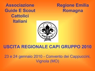 Associazione                Regione Emilia
Guide E Scout                 Romagna
  Cattolici
   Italiani




USCITA REGIONALE CAPI GRUPPO 2010

23 e 24 gennaio 2010 - Convento dei Cappuccini,
                 Vignola (MO)
 
