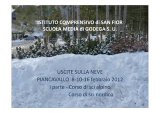 ISTITUTO COMPRENSIVO di SAN FIOR
   SCUOLA MEDIA di GODEGA S. U.




        USCITE SULLA NEVE
PIANCAVALLO 8-10-16 febbraio 2012
    I parte - Corso di sci alpino
              Corso di sci nordico
 