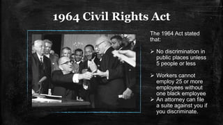 1964 Civil Rights Act
The 1964 Act stated
that:
 No discrimination in
public places unless
5 people or less
 Workers cannot
employ 25 or more
employees without
one black employee
 An attorney can file
a suite against you if
you discriminate.
 