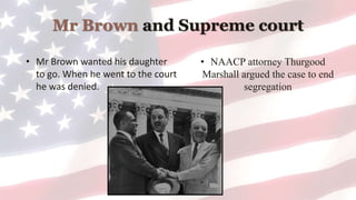 Mr Brown and Supreme court
• Mr Brown wanted his daughter
to go. When he went to the court
he was denied.
• NAACP attorney Thurgood
Marshall argued the case to end
segregation
 