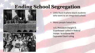 Ending School Segregation
• Little Rock 9 where black students
who went to an integrated school.
• Many people hated this
U.S. President Dwight D.
Eisenhower called in federal
troops to enforce the
Supreme Court ruling
 