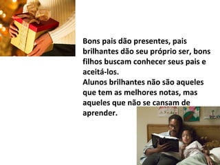 Bons pais dão presentes, pais
brilhantes dão seu próprio ser, bons
filhos buscam conhecer seus pais e
aceitá-los.
Alunos brilhantes não são aqueles
que tem as melhores notas, mas
aqueles que não se cansam de
aprender.
 