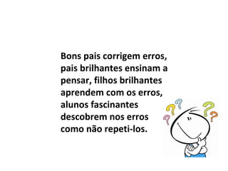 Bons pais corrigem erros,
pais brilhantes ensinam a
pensar, filhos brilhantes
aprendem com os erros,
alunos fascinantes
descobrem nos erros
como não repeti-los.
 
