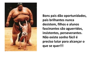 Bons pais dão oportunidades,
pais brilhantes nunca
desistem, filhos e alunos
fascinantes são aguerridos,
insistentes, perseverantes.
Não existe sonho fácil é
preciso lutar para alcançar o
que se quer!!!
 