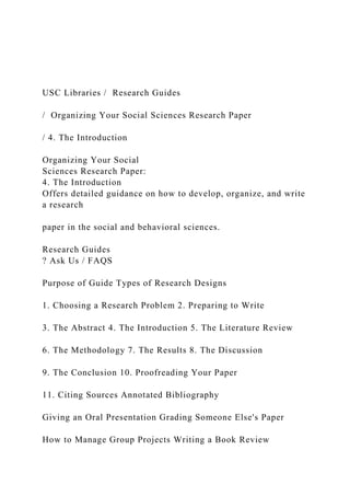 USC Libraries / Research Guides
/ Organizing Your Social Sciences Research Paper
/ 4. The Introduction
Organizing Your Social
Sciences Research Paper:
4. The Introduction
Offers detailed guidance on how to develop, organize, and write
a research
paper in the social and behavioral sciences.
Research Guides
? Ask Us / FAQS
Purpose of Guide Types of Research Designs
1. Choosing a Research Problem 2. Preparing to Write
3. The Abstract 4. The Introduction 5. The Literature Review
6. The Methodology 7. The Results 8. The Discussion
9. The Conclusion 10. Proofreading Your Paper
11. Citing Sources Annotated Bibliography
Giving an Oral Presentation Grading Someone Else's Paper
How to Manage Group Projects Writing a Book Review
 