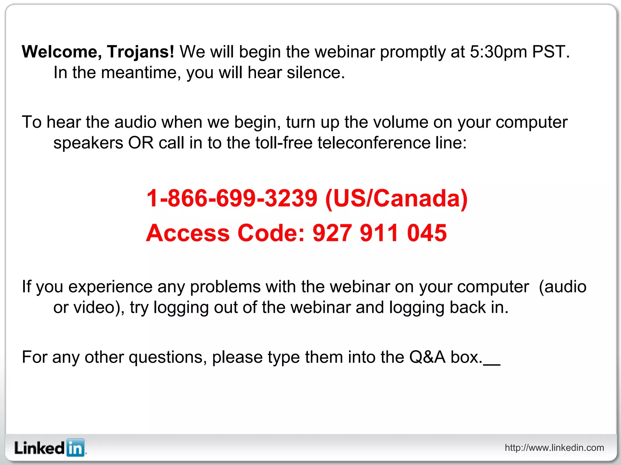 Welcome, Trojans! We will begin the webinar promptly at 5:30pm PST.
   In the meantime, you will hear silence.

To hear the audio when we begin, turn up the volume on your computer
    speakers OR call in to the toll-free teleconference line:


               1-866-699-3239 (US/Canada)
               Access Code: 927 911 045

If you experience any problems with the webinar on your computer (audio
     or video), try logging out of the webinar and logging back in.

For any other questions, please type them into the Q&A box.  




                                                                http://www.linkedin.com
 