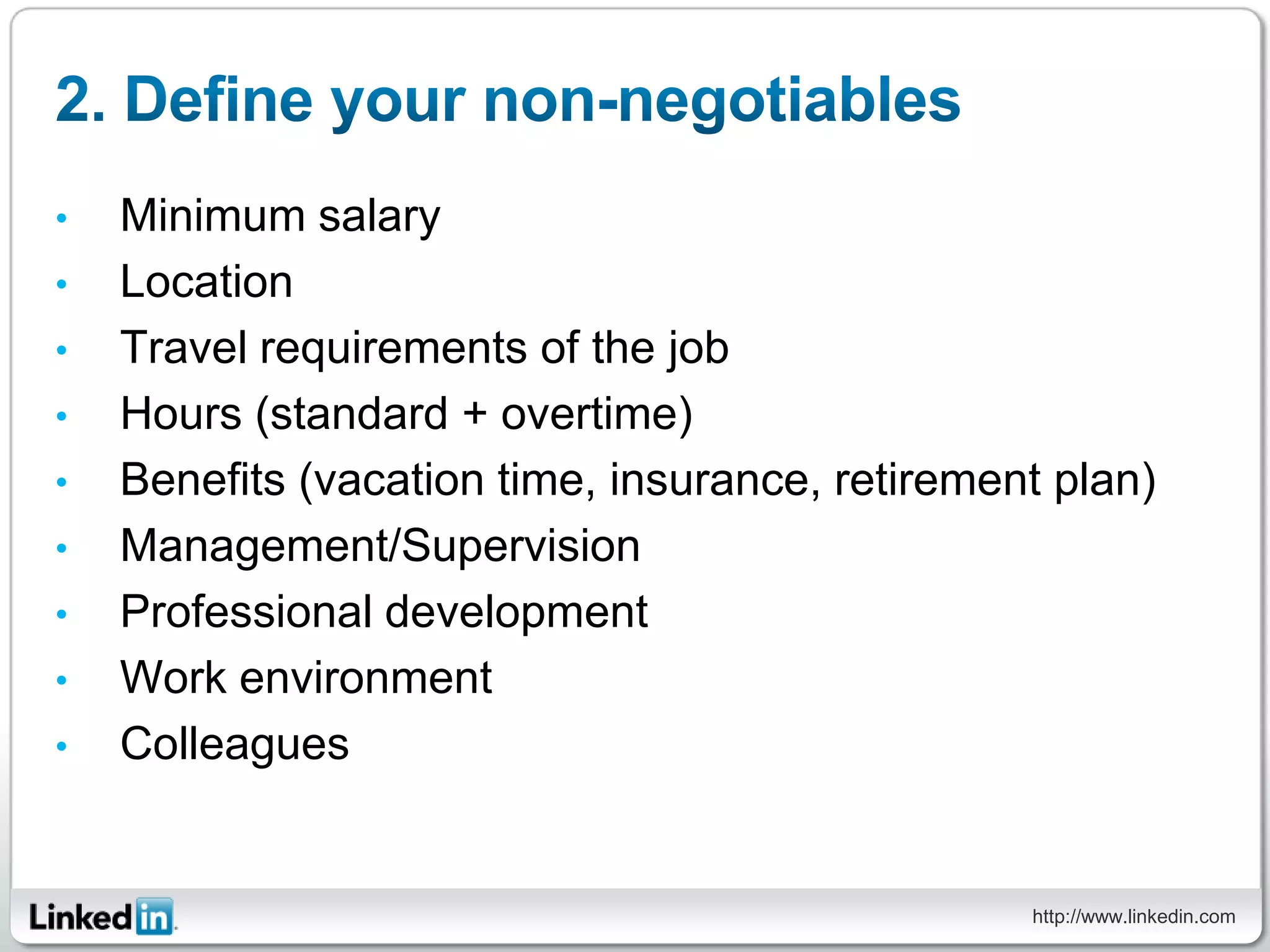 •   Minimum salary
•   Location
•   Travel requirements of the job
•   Hours (standard + overtime)
•   Benefits (vacation time, insurance, retirement plan)
•   Management/Supervision
•   Professional development
•   Work environment
•   Colleagues


                                                 http://www.linkedin.com
 