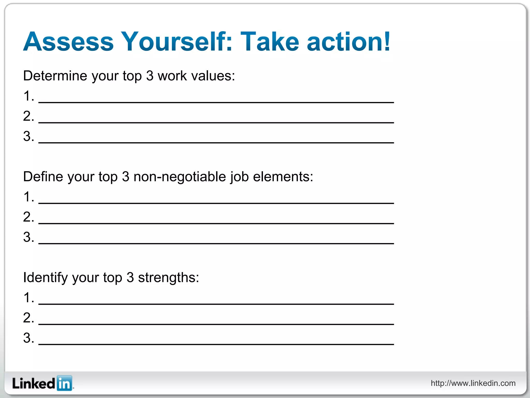 Determine your top 3 work values:
1.
2.
3.

Define your top 3 non-negotiable job elements:
1.
2.
3.

Identify your top 3 strengths:
1.
2.
3.


                                                 http://www.linkedin.com
 