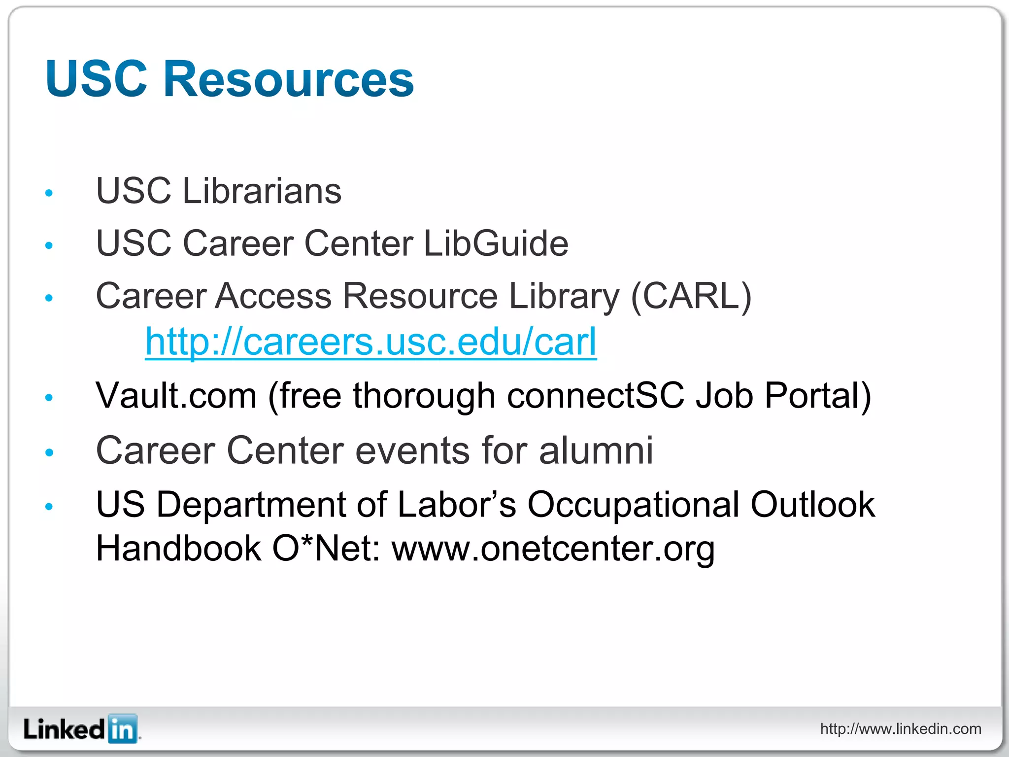 •   USC Librarians
•   USC Career Center LibGuide
•   Career Access Resource Library (CARL)
      http://careers.usc.edu/carl
•   Vault.com (free thorough connectSC Job Portal)
•   Career Center events for alumni
•   US Department of Labor’s Occupational Outlook
    Handbook O*Net: www.onetcenter.org



                                              http://www.linkedin.com
 