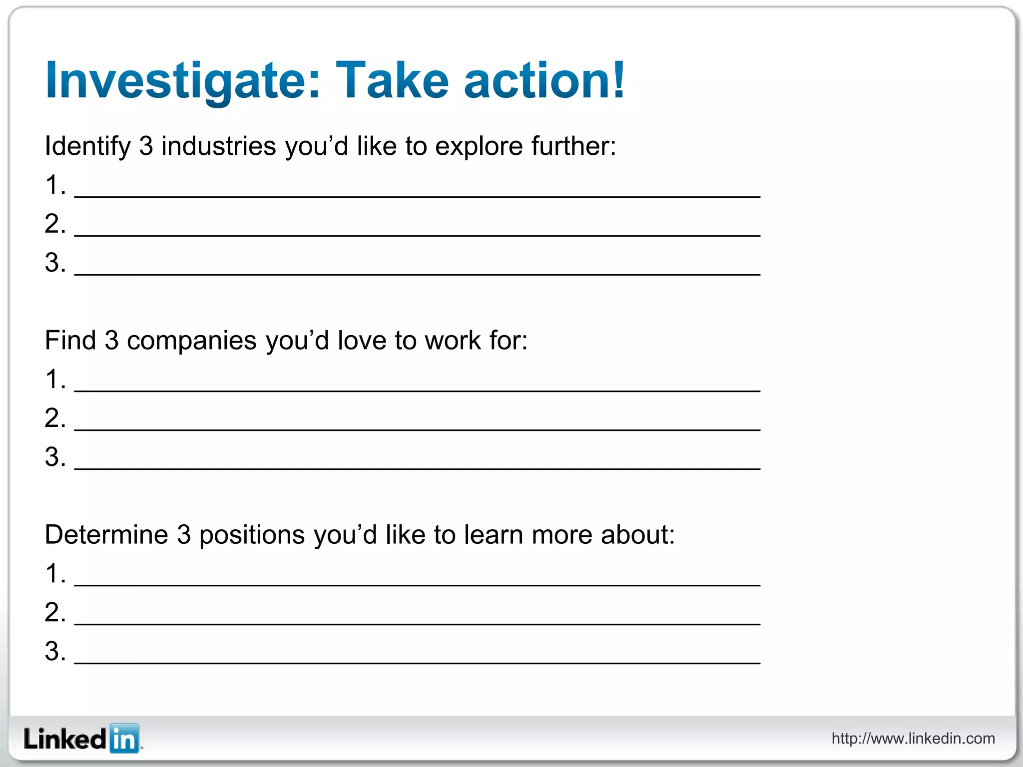 Identify 3 industries you’d like to explore further:
1.
2.
3.

Find 3 companies you’d love to work for:
1.
2.
3.

Determine 3 positions you’d like to learn more about:
1.
2.
3.


                                                        http://www.linkedin.com
 