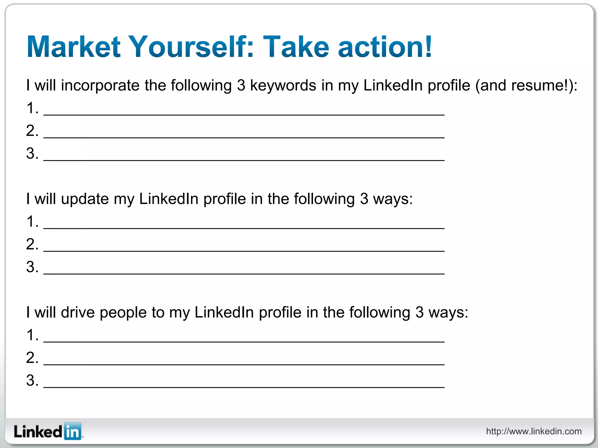 I will incorporate the following 3 keywords in my LinkedIn profile (and resume!):
1.
2.
3.

I will update my LinkedIn profile in the following 3 ways:
1.
2.
3.

I will drive people to my LinkedIn profile in the following 3 ways:
1.
2.
3.


                                                                      http://www.linkedin.com
 