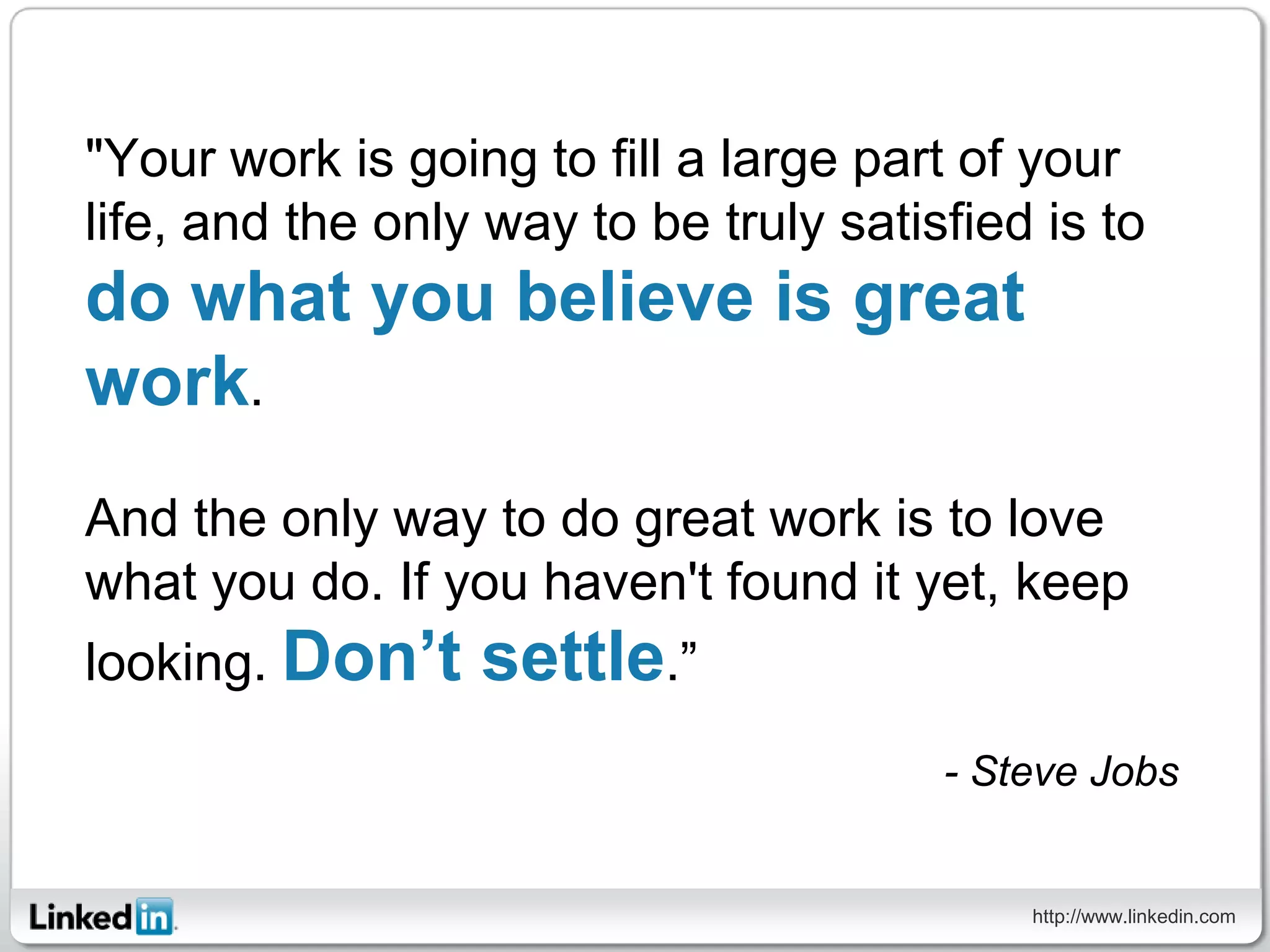 "Your work is going to fill a large part of your
life, and the only way to be truly satisfied is to
do what you believe is great
work.
And the only way to do great work is to love
what you do. If you haven't found it yet, keep
looking. Don’t    settle.”
                                        - Steve Jobs


                                            http://www.linkedin.com
 