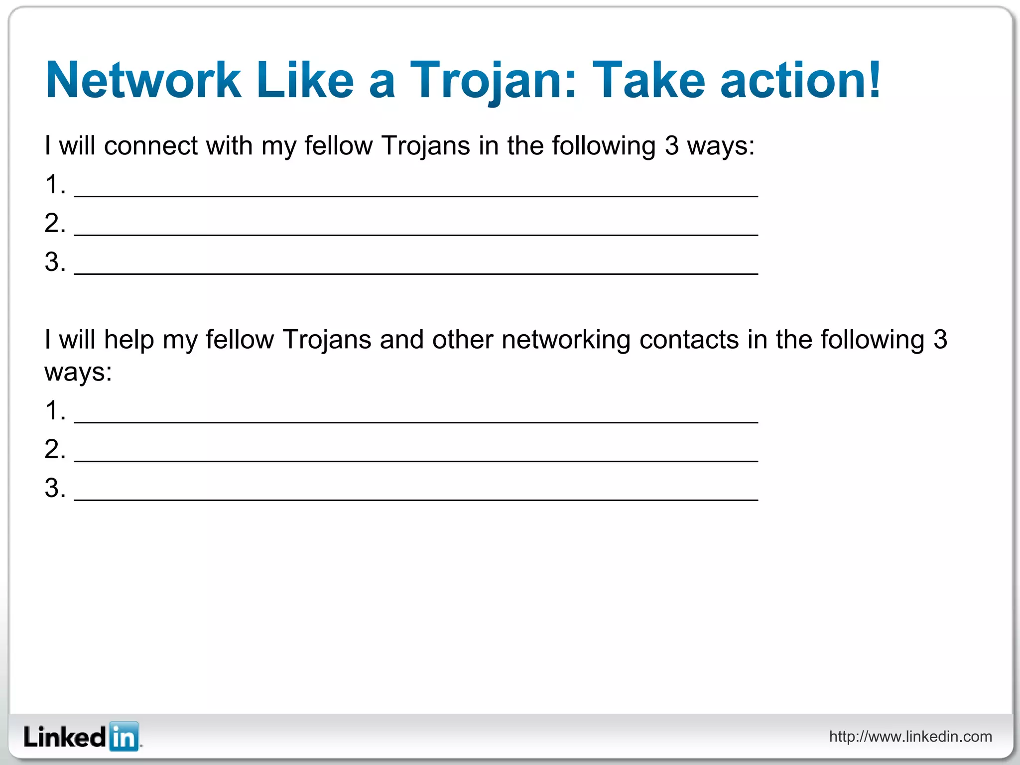 I will connect with my fellow Trojans in the following 3 ways:
1.
2.
3.

I will help my fellow Trojans and other networking contacts in the following 3
ways:
1.
2.
3.




                                                                   http://www.linkedin.com
 