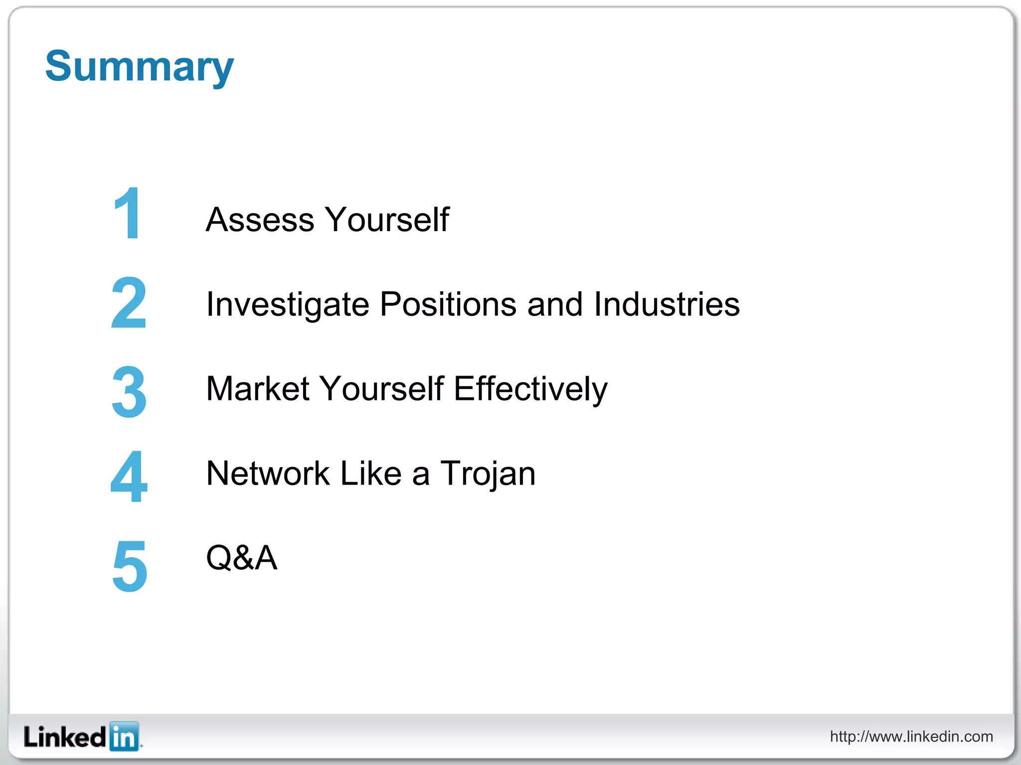 Summary


  1   Assess Yourself

  2   Investigate Positions and Industries

  3   Market Yourself Effectively

  4   Network Like a Trojan


  5   Q&A




                                             http://www.linkedin.com
 
