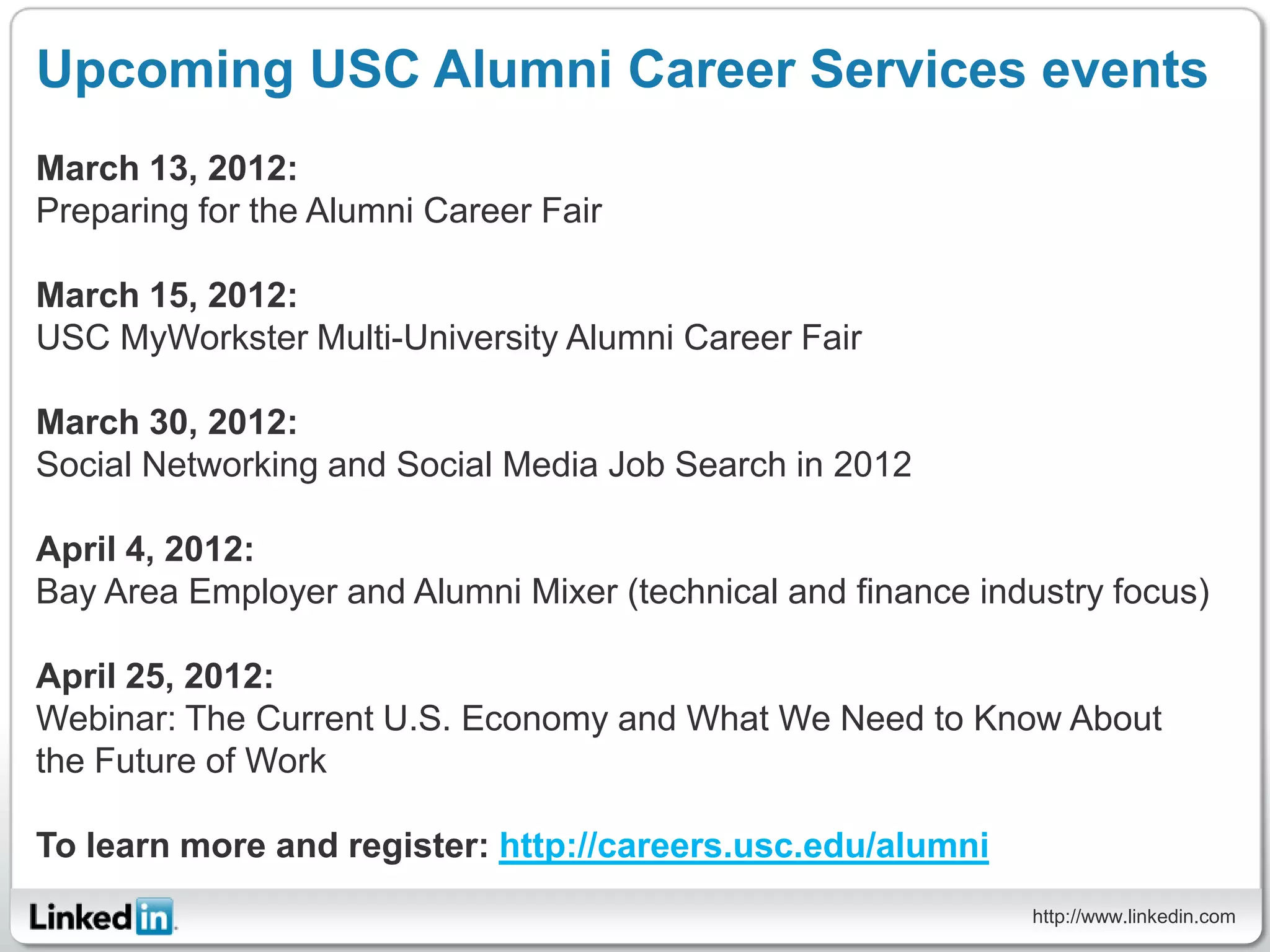 Upcoming USC Alumni Career Services events
March 13, 2012:
Preparing for the Alumni Career Fair

March 15, 2012:
USC MyWorkster Multi-University Alumni Career Fair

March 30, 2012:
Social Networking and Social Media Job Search in 2012

April 4, 2012:
Bay Area Employer and Alumni Mixer (technical and finance industry focus)

April 25, 2012:
Webinar: The Current U.S. Economy and What We Need to Know About
the Future of Work

To learn more and register: http://careers.usc.edu/alumni
                                                             http://www.linkedin.com
 
