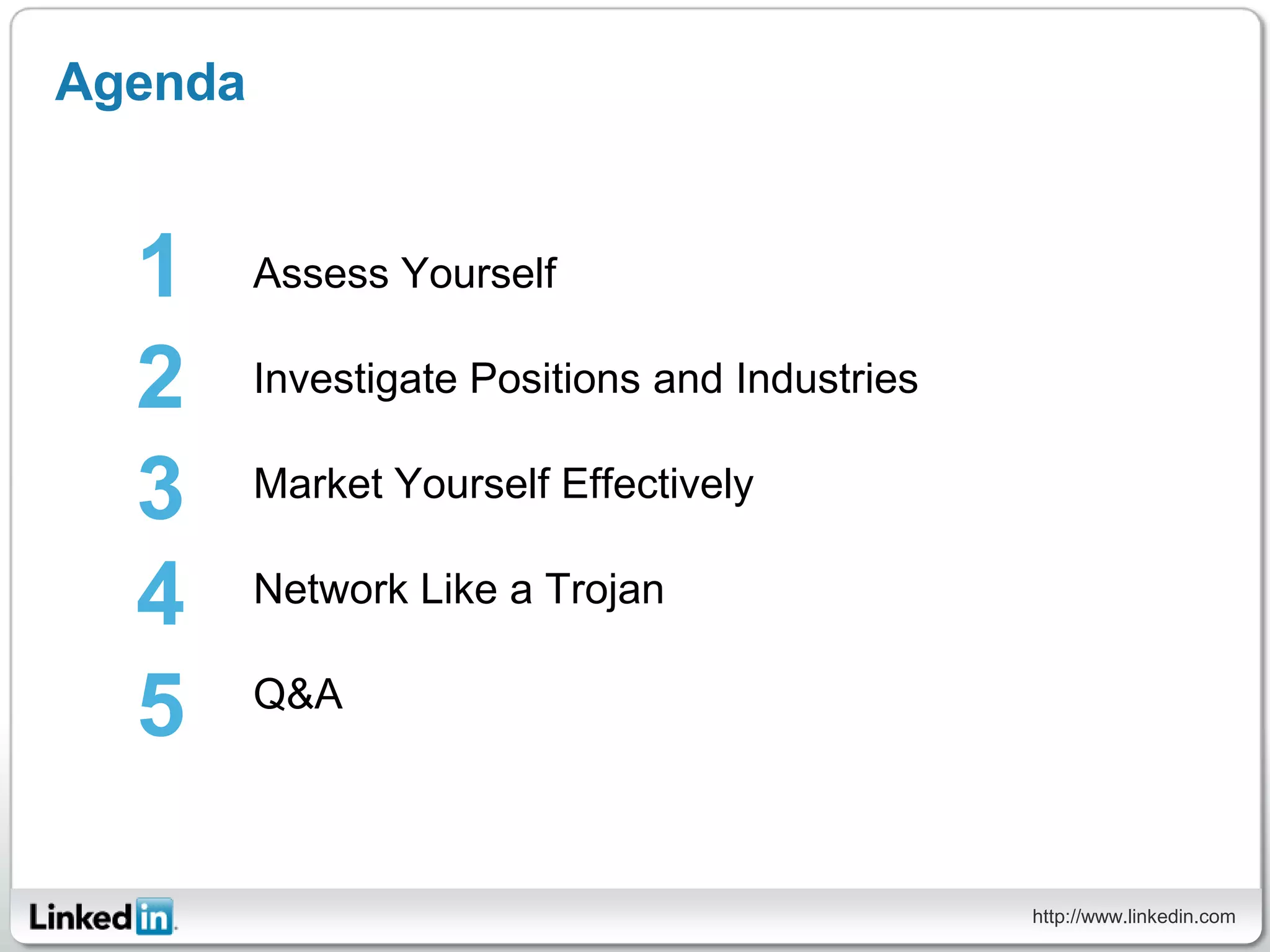 Agenda


  1      Assess Yourself

  2      Investigate Positions and Industries

  3      Market Yourself Effectively

  4      Network Like a Trojan


  5      Q&A




                                                http://www.linkedin.com
 