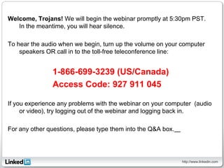 Welcome, Trojans! We will begin the webinar promptly at 5:30pm PST.
   In the meantime, you will hear silence.

To hear the audio when we begin, turn up the volume on your computer
    speakers OR call in to the toll-free teleconference line:


               1-866-699-3239 (US/Canada)
               Access Code: 927 911 045

If you experience any problems with the webinar on your computer (audio
     or video), try logging out of the webinar and logging back in.

For any other questions, please type them into the Q&A box.  




                                                                http://www.linkedin.com
 