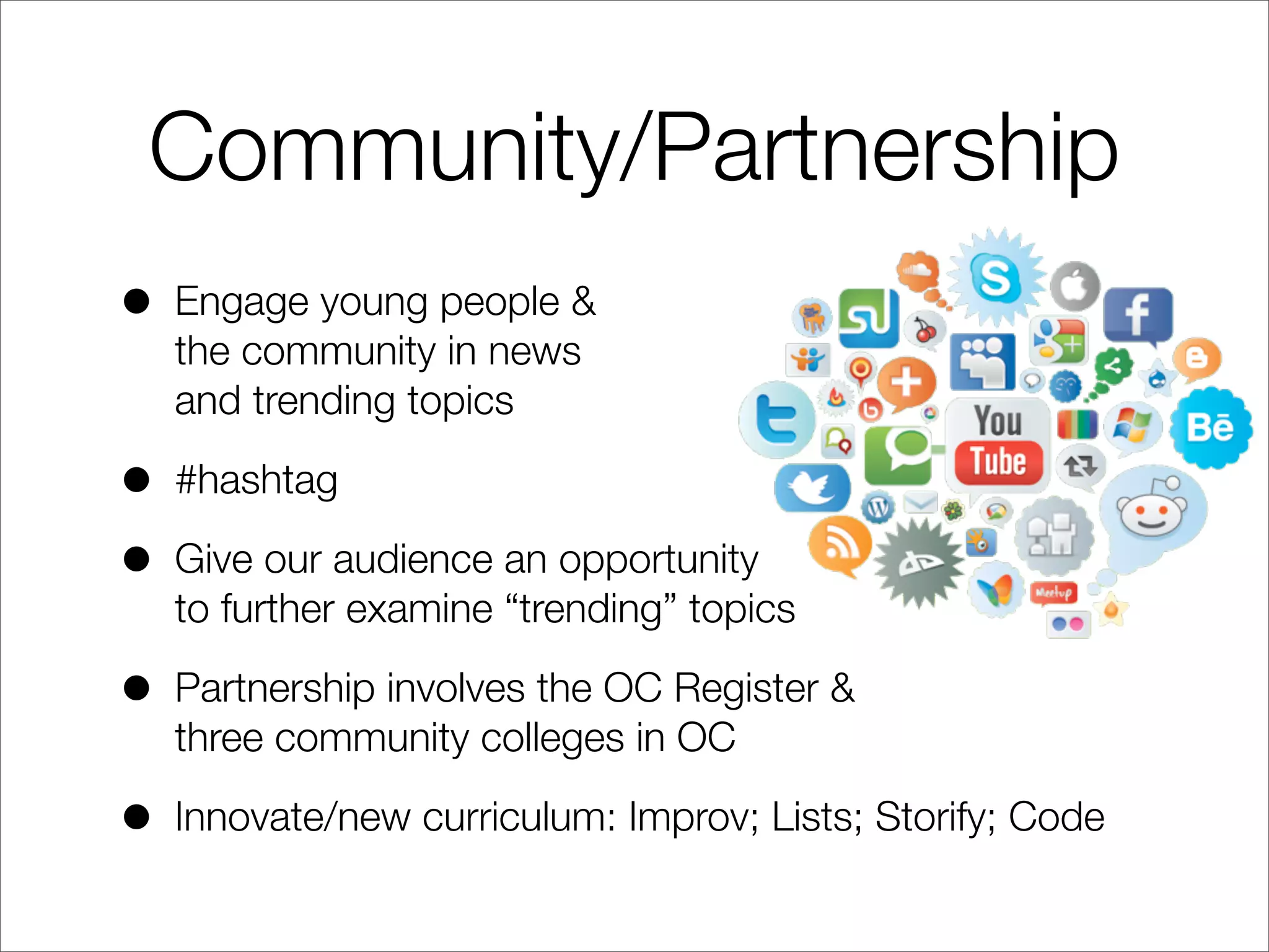 Community/Partnership
• Engage young people &
the community in news
and trending topics
• #hashtag
• Give our audience an opportunity
to further examine “trending” topics
• Partnership involves the OC Register &
three community colleges in OC
• Innovate/new curriculum: Improv; Lists; Storify; Code
 